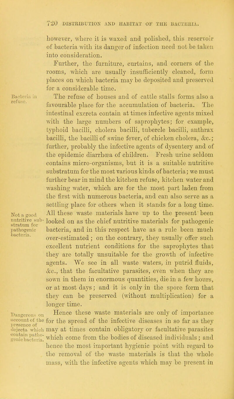 however, where it is waxed and polished, this reservoir of bacteria with its danger of infection need not be taken into consideration. Further, the furniture, curtains, and corners of the rooms, which are usually insufficiently cleaned, form places on which bacteria may be deposited and preserved for a considerable time. Bacteria in The refuse of houses and of cattle stalls forms also a rc use. favourable place for the accumulation of bacteria. The intestinal excreta contain at times infective agents mixed with the large numbers of saprophytes; for example, tj'^phoid bacilli, cholera bacilli, tubercle bacilli, anthrax bacilli, the bacilli of swine fever, of chicken cholera, &c.; further, probably the infective agents of dysentery and of the epidemic diarrhasa of children. Fresh urine seldom contains micro-organisms, but it is a suitable nutritive substratum for the most various kinds of bacteria; we must further bear in mind the kitchen refuse, kitchen water and washing water, which are for the most part laden from the first with numerous bacteria, and can also serve as a settling place for others when it stands for a long time. Not a good All these waste materials have up to the present 'been nutritive Hub- looked ou as the chief nutritive materials for pathogenic stratum tor . . i i pathogenic bacteria, and in this respect have as a rule been much bacteria. over-estimated ; on the contrary, they usually offer such excellent nutrient conditions for the saprophytes that they are totally unsuitable for the growth of infective agents. We see in all waste waters, in putrid fluids, &c., that the facultative parasites, even when they are sown in them in enormous quantities, die in a few hours, or at most days; and it is only in the spore form that they can be preserved (without multiplication) for a longer time. Panoerousi on Heuce thcse wasto materials are only of importance uccount of the for the spread of the infective diseases in so far as they Jiro.sence ot . , r i • dejecta whieii may at times contain obhgatory or facultative parasites gonirbactovra^ which come from the bodies of diseased individuals; and hence the most important hygienic point with regard to the removal of the waste materials is that the whole mass, with the infective agents which may be present in