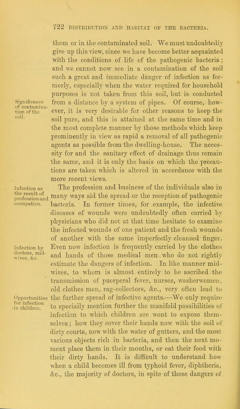 Significance of contamina- tion of the .soil. Infection as the result of profession and occupation. Infection by doctors, mid- wives, &c. Opportunities for infection • in children. them or in the coutaminated soil. We must undoubtedly give up this view, since we have become better acquainted with the conditions of life of the pathogenic bacteria; and we cannot now see in a contamination of the soil such a great and immediate danger of infection as for- merly, especially when the water required for household purposes is not taken from this soil, but is conducted from a distance by a system of pipes. Of course, how- ever, it is very desirable for other reasons to keep the soil pure, and this is attained at the same time and in the most complete manner by those methods which keep prominently in view as rapid a removal of all pathogenic agents as possible from the dwelling-house. The neces- sity for and the sanitary effect of drainage thus remain the same, and it is only the basis on which the precau- tions are taken which is altered in accordance with the more recent views. The profession and business of the individuals also in many ways aid the spread or the reception of pathogenic bacteria. In former times, for example, the infective diseases of wounds were undoubtedly often carried by physicians who did not at that time hesitate to examine the infected wounds of one patient and the fresh wounds of another with the same imperfectly cleansed finger. Even now infection is frequently carried by the clothes and hands of those medical men who do not rightly estimate the dangers of infection. In like manner mid- wives, to whom is almost entirely to be ascribed the transmission of puerperal fever, nurses, washerwomen, old clothes men, rag-collectors, &c., very often lead to the further spread of infective agents.—^We only require to specially mention further the manifold possibilities of infection to which children are wont to expose them- selves ; how they cover their hands now with the soil of dirty courts, now with the water of gutters, and the most various objects rich in bacteria, and then the next mo- ment place them in their mouths, or eat their food with their dirty hands. It is difficult to understand how when a child becomes ill from typhoid fever, diphtheria, &c., the majority of doctors, in spite of these dangers of