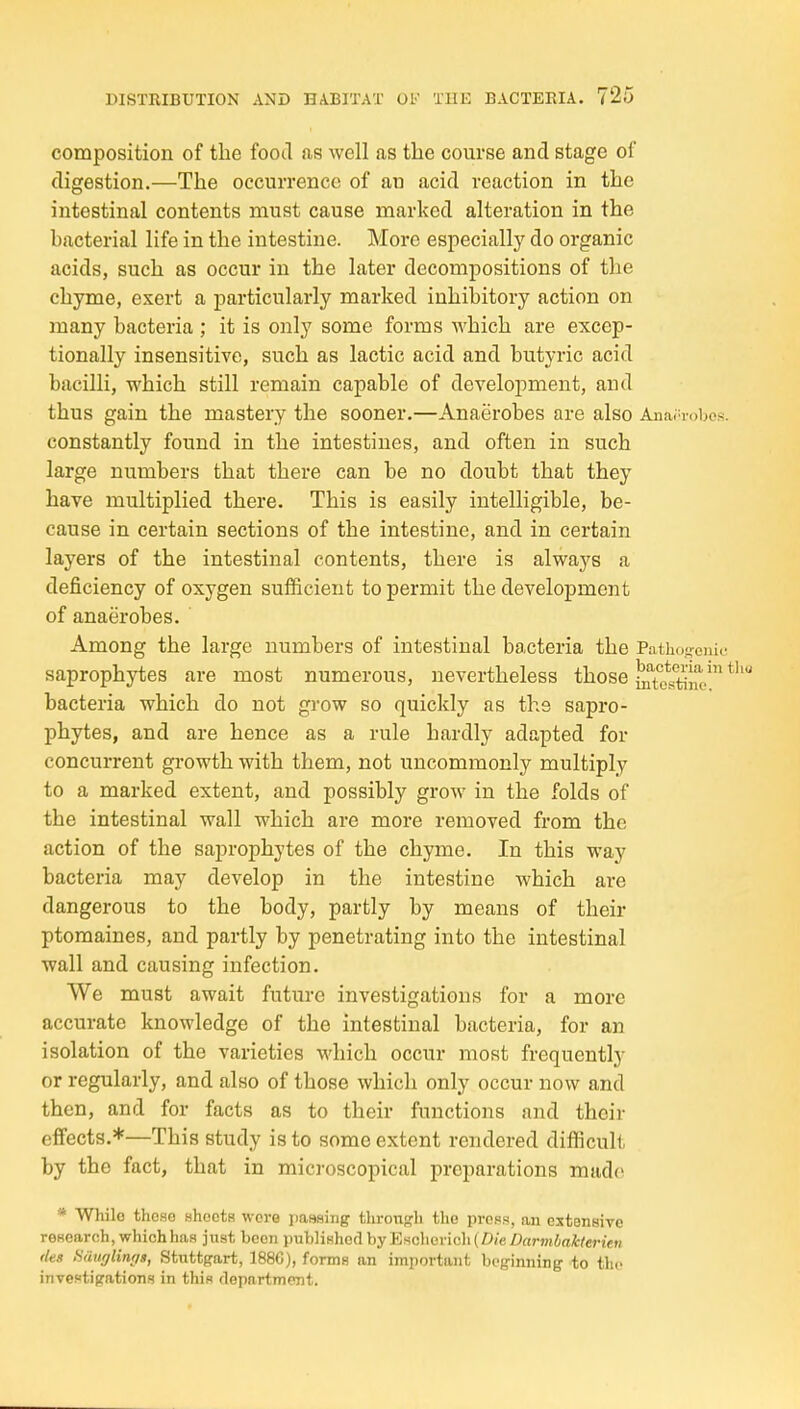 composition of the food as well as the course and stage of digestion.—The occurrence of an acid reaction in the intestinal contents must cause marked alteration in the bacterial life in the intestine. More especially do organic acids, such as occur in the later decompositions of the chyme, exert a particularly marked inhibitory action on many bacteria ; it is only some forms which are excep- tionally insensitive, such as lactic acid and butyric acid bacilli, which still remain capable of development, and thus gain the mastery the sooner.—Anaerobes are also Anaerobes, constantly found in the intestines, and often in such large numbers that there can be no doubt that they have multiplied there. This is easily intelligible, be- cause in certain sections of the intestine, and in certain layers of the intestinal contents, there is always a deficiency of oxygen sufficient to permit the development of anaerobes. Among the large numbers of intestinal bacteria the Pa saprophytes are most numerous, nevertheless those IXttiM* bacteria which do not grow so quickly as the sapro- phytes, and are hence as a rule hardly adapted for concurrent growth with them, not uncommonly multiply to a marked extent, and possibly grow in the folds of the intestinal wall which are more removed from the action of the saprophytes of the chyme. In this way bacteria may develop in the intestine which are dangerous to the body, partly by means of their ptomaines, and partly by penetrating into the intestinal wall and causing infection. We must await future investigations for a more accurate knowledge of the intestinal bacteria, for an isolation of the varieties which occur most frequently or regularly, and also of those which only occur now and then, and for facts as to their functions and their effects.*—This study is to some extent rendered difficult by the fact, that in microscopical preparations made * While these ahoets wore passing thron^h the press, an extensive research, which has just boon published by Escliericli{Z>/c/?nrm4a/fcto-iew (leg Hauglirujs, Stuttgart, 1886), forms an important beginning to the investigations in this department.