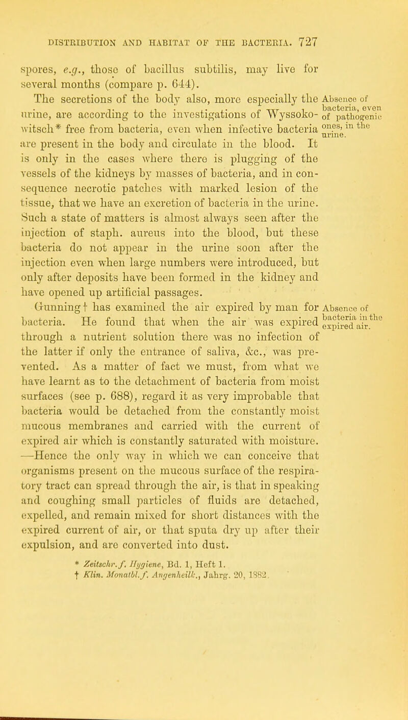 spores, e.g., those of bacillus subtilis, may live for several months (compare p. 644). The secretions of the body also, more especially the Absence of nrine, are according to the investigations of Wyssoko- of''paVhoj^enic witsch* free from bacteria, even when infective bacteria o^ps, mthe ' _ nnne. are present in the body and circulate in the blood. It is only in the cases where there is plugging of the vessels of the kidneys by masses of bacteria, and in con- sequence necrotic patches with marked lesion of the tissue, that we have an excretion of bacteria in the urine. Such a state of matters is almost always seen after the injection of staph, aureus into the blood, but these bacteria do not appear in the urine soon after the injection even when large numbers were introduced, but only after deposits have been formed in the kidney and have opened up artificial passages. Gunning f has examined the air expired by man for Absence of bacteria. He found that when the air was expired through a nutrient solution there was no infection of the latter if only the entrance of saliva, &c., was pre- vented. As a matter of fact we must, from what we have learnt as to the detachment of bacteria from moist surfaces (see p. 688), regard it as very improbable that bacteria would be detached from the constantly moist mucous membranes and carried with the current of expired air which is constantly saturated with moisture. —Hence the only way in which we can conceive that organisms present on the mucous surface of the respira- tory tract can spread through the air, is that in speaking and coughing small particles of fluids are detached, expelled, and remain mixed for short distances with the expired current of air, or that sputa dry up after their expulsion, and are converted into dust. * ZeiUchr.f. Hygiene, Bd. 1, Heft 1. t Klin. Monalbl.f. Angenheillc., Jahrg. 20, 1382.