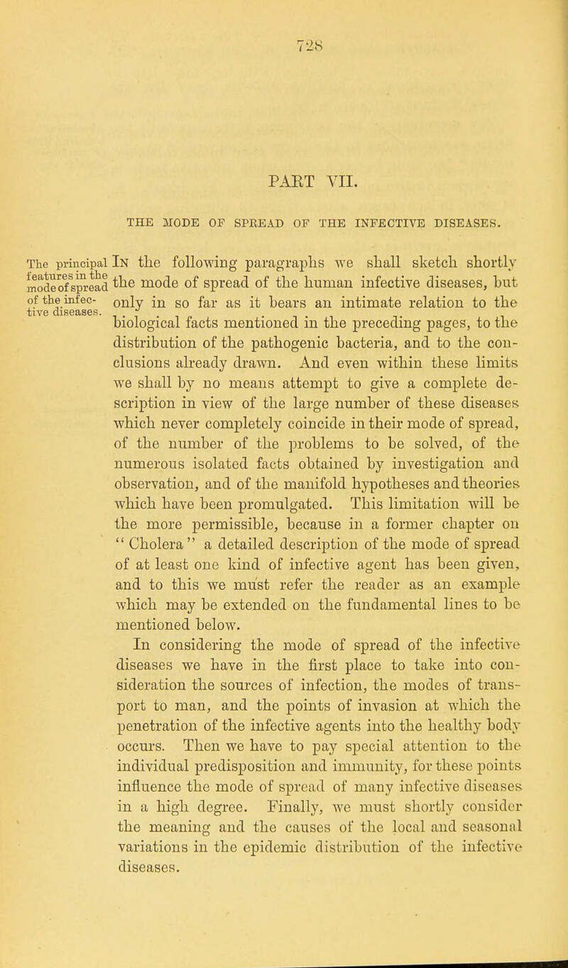 PART VII. THE MODE OF SPEEAD OF THE INFECTIVE DISEASES. The principal In the following paragraphs we shall sketch shortly modeof spread mode of Spread of the human infective diseases, but ofthe infec- only in SO far as it hears an intimate relation to the tive diseases. ,.,.,„ . , . , biological facts mentioned m the preceding pages, to the distribution of the pathogenic bacteria, and to the con- clusions already drawn. And even within these limits we shall by no means attempt to give a complete de- scription in view of the large number of these diseases which never completely coincide in their mode of spread, of the number of the problems to be solved, of the numerous isolated facts obtained by investigation and observation, and of the manifold hypotheses and theories which have been promulgated. This limitation will be the more permissible, because in a former chapter on  Cholera a detailed description of the mode of spread of at least one kind of infective agent has been given, and to this we must refer the reader as an example which may be extended on the fundamental lines to be mentioned below. In considering the mode of spread of the infectiA'e diseases we have in the first place to take into con- sideration the sources of infection, the modes of trans- port to man, and the points of invasion at which the penetration of the infective agents into the healthy body occurs. Then we have to pay special attention to the individual predisposition and immunity, for these j)oints influence the mode of spread of many infective diseases in a high degree. Finally, we must shortly consider the meaning and the causes of the local and seasonal variations in the epidemic distribution of the infective diseases.