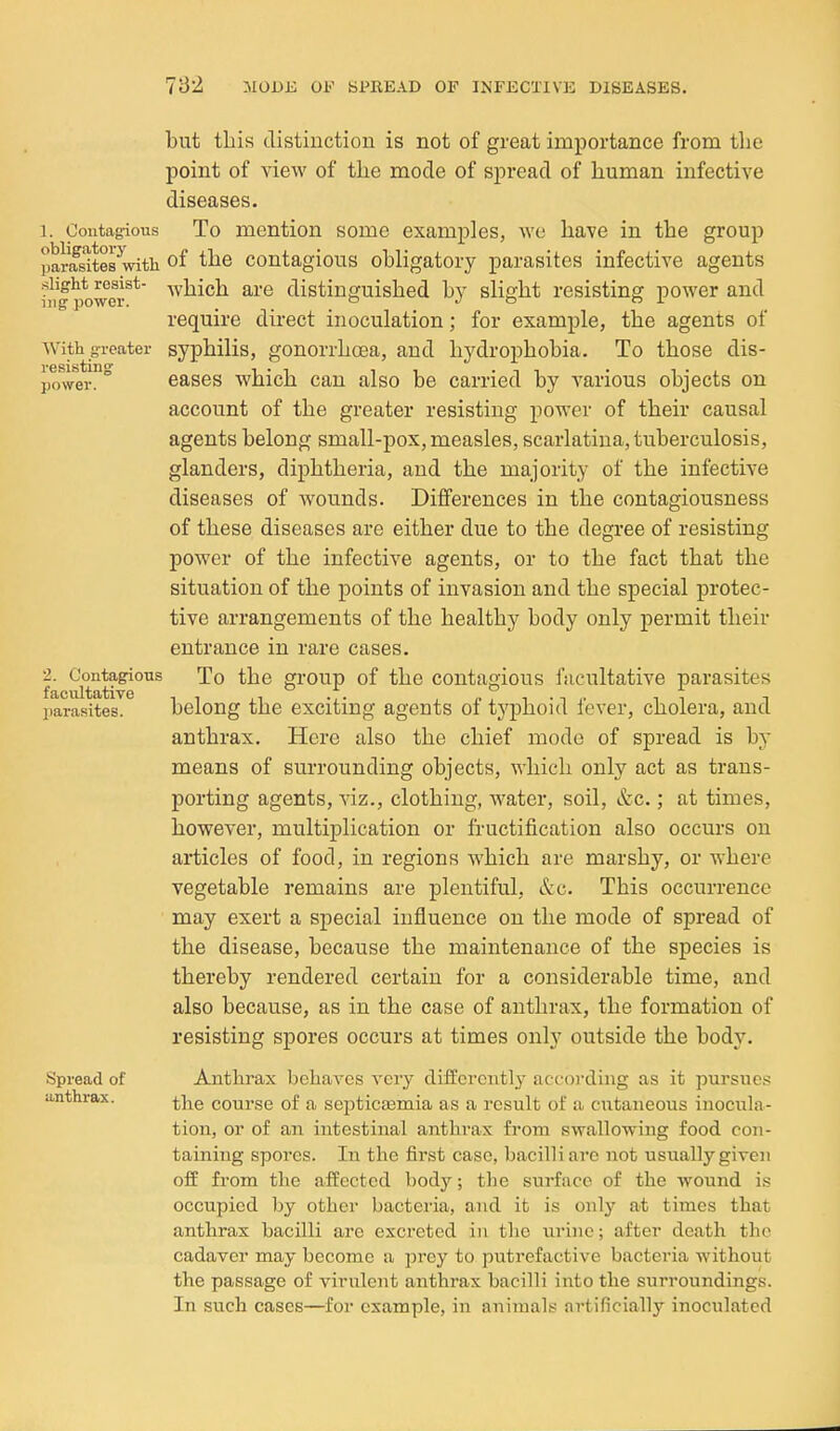 1. Contagious obligatory parasites with slight resist- ing power. With greater resisting power. 2. Contagious facultative parasites. Spread of anthrax. but this tlistiuctiou is not of great importance from the point of view of the mode of spread of human infective diseases. To mention some examples, we have in the group of the contagious obligatory parasites infective agents which are distinguished by slight resisting power and require direct inoculation; for example, the agents of syphilis, gonorrhoea, and hj^drophobia. To those dis- eases which can also be carried by various objects on account of the greater resisting power of their causal agents belong small-pox, measles, scarlatina, tuberculosis, glanders, diphtheria, and the majority of the infective diseases of wounds. Diflferences in the contagiousness of these diseases are either due to the degree of resisting power of the infective agents, or to the fact that the situation of the points of invasion and the special protec- tive arrangements of the healthy body only permit their entrance in rare cases. To the group of the contagious facultative parasites belong the exciting agents of typhoid fever, cholera, and anthrax. Here also the chief mode of spread is by means of surrounding objects, which only act as trans- porting agents, viz., clothing, water, soil, Szc.; at times, however, multiplication or fructification also occurs on articles of food, in regions which are marshy, or where vegetable remains are plentiful, &c. This occurrence may exert a special influence on the mode of spread of the disease, because the maintenance of the species is thereby rendered certain for a considerable time, and also because, as in the case of anthrax, the formation of resisting spores occurs at times only outside the body. Anthrax behaA'es very differently according as it pursues the course of a septicaamia as a result of a cutaneous inocula- tion, or of an intestinal anthrax from swallowing food con- taining spores. In the first case, bacilli are not usually given off from the affected body; the surface of the wound is occupied by other bacteria, and it is only at times that anthrax bacilli are excreted in the uriue; after death the cadaver may become a prey to putrefactive bacteria without the passage of virulent anthrax bacilli into the surroundings. In such cases—for example, in animals artificiall}'- inoculated