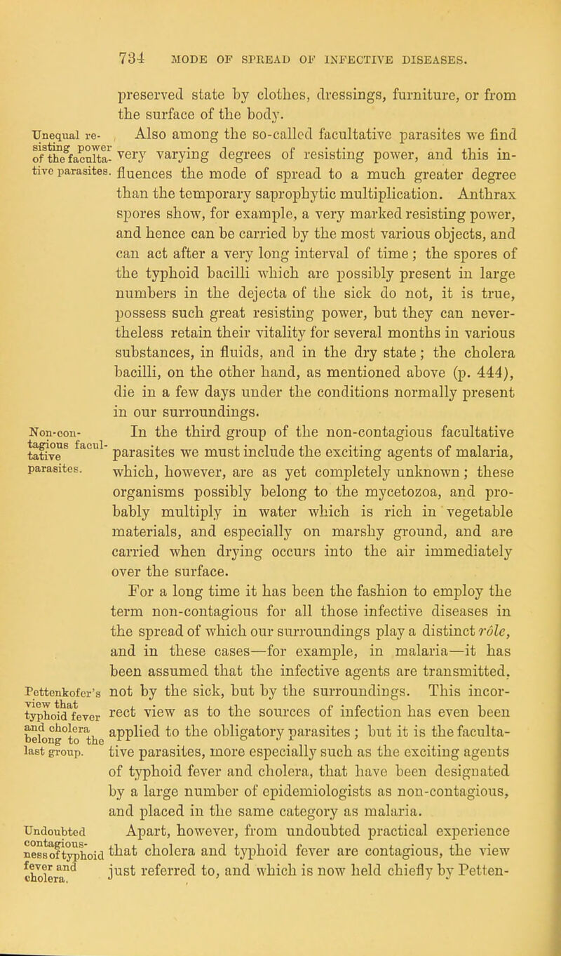 preserved, state by clotlies, dressings, furniture, or from the surface of the body. Unequal re- Also among the so-called facultative parasites we find Sacnit ^ery varying degrees of resisting power, and this in- tivc parasites, fluences the mode of spread to a much greater degree than the temporary saprophytic multiplication. Anthrax spores show, for example, a very marked resisting power, and hence can be carried by the most various objects, and can act after a very long interval of time ; the spores of the typhoid bacilli which are possibly present in large numbers in the dejecta of the sick do not, it is true, possess such great resisting power, but they can never- theless retain their vitality for several months in various substances, in fluids, and in the dry state; the cholera bacilli, on the other hand, as mentioned above (p. 444), die in a few days under the conditions normally present in our surroundings. Non-con- In the third group of the non-contagious facultative tafive ^ parasites we must include the exciting agents of malaria, parasites. which, howBver, are as yet completely unknown; these organisms possibly belong to the mycetozoa, and pro- bably multiply in water which is rich in vegetable materials, and especially on marshy ground, and are carried when drying occurs into the air immediately over the surface. For a long time it has been the fashion to employ the term non-contagious for all those infective diseases in the spread of which our surroundings play a distinct role, and in these cases—for example, in malaria—it has been assumed that the infective agents are transmitted, Pettenkofer's not by the sick, but by the surroundings. This incor- typhoM^fever ^^^^ ^^^^ ^0 the sources of infection has even been bek)ng°to'the ^PP^^^*^ obligatory parasites ; but it is the faculta- last gi-oup. tive parasites, more especially such as the exciting agents of typhoid fever and cholera, that have been designated by a large number of epidemiologists as non-contagious, and placed in the same category as malaria. Undoubted Apart, however, from undoubted practical experience nessoftyphoid ^^^^ cholera and typhoid fever are contagious, the view cholera^ just referred to, and which is now held chiefly by Petten-