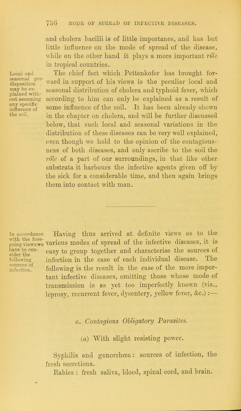 and cholera Lacilli is of little importance, and lias but little influence on the mode of spread of the disease, Mhile on the other hand it plays a more important role in tropical countries. Local and The chief fact which Pettenkofer has brought for- disposition'^° ward in support of his views is the peculiar local and may be ex- seasonal distribution of cholera and t\nDhoid fever, which plained with- . out assuming according to him can only be explained as a result of ^fliiencTof some influence of the soil. It has been already shown the soil. ^]^Q chapter on cholera, and will be further discussed below, that such local and seasonal variations in the distribution of these diseases can be very well explained, even though we hold to the opinion of the contagious- ness of both diseases, and only ascribe to the soil the rSle of a part of our surroundings, in that like other substrata it harbours the infective agents given off by the sick for a considerable time, and then again brings them into contact with man. In accordance Having thus arrived at definite views as to the gotng^viewswe various modes of spread of the infective diseases, it is skier the°' ^^^^ *° group together and characterise the sources of following infection in the case of each individual disease. The iXcTioiu following is the result in the case of the more impor- tant infective diseases, omitting those whose mode of transmission is as yet too imperfectly known (viz., leprosy, recurrent fever, dysentery, yellow fever, &c.):— a. Contagious Obligatory Parasites, (a) With slight resisting power. Syphilis and gonorrhoea: sources of infection, the fresh secretions. Eabies : fresh saliva, blood, spinal cord, and brain.