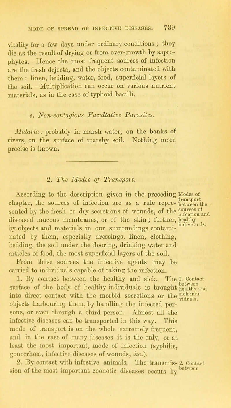 vitality for a few clays under ordinary conditions ; they die as the result of drying or from over-growth by sapro- phytes. Hence the most frequent sources of infection are the fresh dejecta, and the objects contaminated with them : linen, bedding, water, food, superficial layers of the soil.—Multiplication can occur on various nutrient materials, as in the case of typhoid bacilli. c. Non-contagious Facultative Parasites, Malaria: probably in marsh water, on the banks of rivers, on the surface of marshy soil. Nothing more precise is known. 2. The Modes of Transport. According to the description given in the preceding Modes of ■I . ,1 /■ • j> i- 1 transport chapter, the sources oi miection are as a rule repre- between the sented by the fresh or dry secretions of wounds, of the inf^c°Jon and diseased mucous membranes, or of the skin ; further, healthy ^ by objects and materials in our surroundings contami- nated by them, especially dressings, linen, clothing, bedding, the soil under the flooring, drinking water and articles of food, the most superficial layers of the soil. From these sources the infective agents may be carried to individuals capable of taking the infection. 1. By contact between the healthy and sick. The i- Contact surface of the body of healthy individuals is brought healthy and into direct contact with the morbid secretions or the ^^^^^is^^' objects harbouring them, by handling the infected per- sons, or even through a third person. Almost all the infective diseases can be transported in this way. This mode of transport is on the whole extremely frequent, and in the case of many diseases it is the only, or at least the most important, mode of infection (syphilis, gonorrhoea, infective diseases of wounds, itc). 2. By contact with infective animals. The transmis- 2. Contact sion of the most important zoonotic diseases occurs by