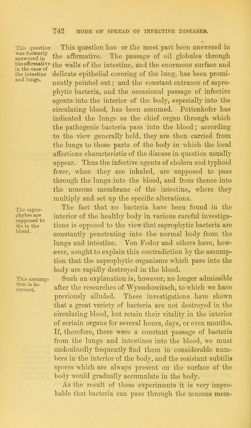 Tliis question was formerly answered in the affirmative in the case of the intestine and lungs. The sapro- phytes are supposed to die in the blood. This assump- tion is in- correct. This question lias or the most part been answered iu the affirmative. The passage of oil globules through the walls of the intestine, and the enormous surface and delicate epithelial covering of the lung, has been promi- nently pointed out; and the constant entrance of sapro- phytic bacteria, and the occasional passage of infective agents into the interior of the body, especially into the circulating blood, has been assumed. Pettenkofer has indicated the lungs as the chief organ through which the pathogenic bacteria pass into the blood; according to the view generally held, they are then carried from the lungs to those parts of the body in which the local affections characteristic of the disease in question usually appear. Thus the infective agents of cholera and typhoid fever, when they are inhaled, are supposed to pass through the lungs into the blood, and from thence into the mucous membrane of the intestine, where they multiply and set up the specific alterations. The fact that no bacteria have been found in the interior of the healthy body in various careful investiga- tions is opposed to the view that saprophytic bacteria are constantly penetrating into the normal body from the lungs and intestine. Von Fodor and others have, how- ever, sought to explain this contradiction by the assump- tion that the saprophytic organisms which pass into the body are rapidly destroyed in the blood. Such an explanation is, however, no longer admissible after the researches of Wyssokowitsch, to which we have previously alluded. These investigations have shown that a great variety of bacteria are not destroyed in the circulating blood, but retain their vitality in the interior of certain organs for several hours, days, or even months. If, therefore, there were a constant passage of bacteria from the lungs and intestines into the blood, we must undoubtedly frequently find them in considerable num- bers in the interior of the body, and the resistant subtilis spores which are always present on the surface of the body would gradually accumulate in the body. As the result of these experiments it is very impro- bable that bacteria can pass through the mucous mem-