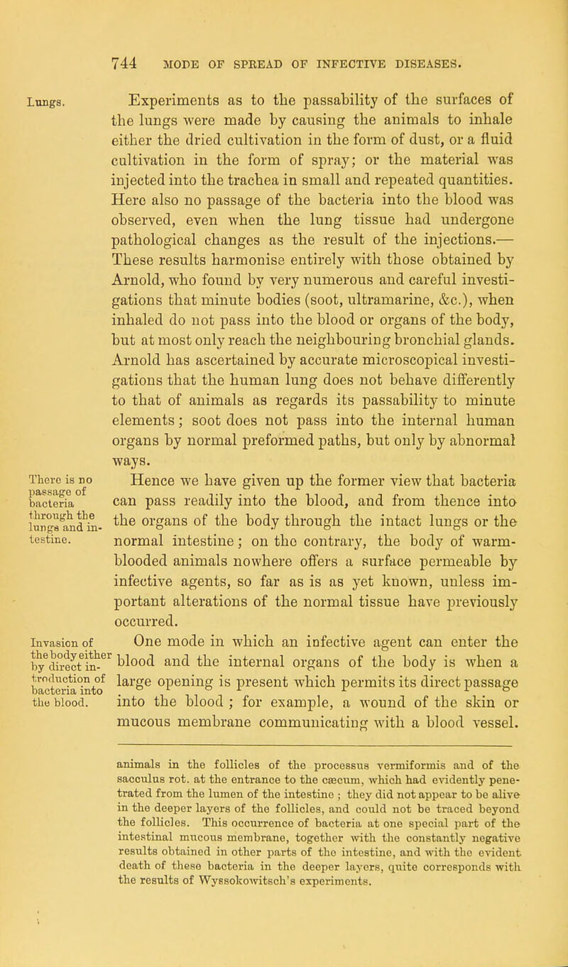 Lungs. Experiments as to the passability of the surfaces of the lungs were made by causing the animals to inhale either the dried cultivation in the form of dust, or a fluid cultivation in the form of spray; or the material was injected into the trachea in small and repeated quantities. Hero also no passage of the bacteria into the blood was observed, even when the lung tissue had undergone pathological changes as the result of the injections.— These results harmonise entirely with those obtained by Arnold, who found by very numerous and careful investi- gations that minute bodies (soot, ultramarine, &c.), when inhaled do not pass into the blood or organs of the body, but at most only reach the neighbouring bronchial glands. Arnold has ascertained by accurate microscopical investi- gations that the human lung does not behave differently to that of animals as regards its passability to minute elements; soot does not pass into the internal human organs by normal preformed paths, but only by abnormal ways. Hence we have given up the former view that bacteria can pass readily into the blood, and from thence into the organs of the body through the intact lungs or the normal intestine; on the contrary, the body of warm- blooded animals nowhere offers a surface permeable by infective agents, so far as is as yet known, unless im- portant alterations of the normal tissue have previously occurred. Invasion of One mode in which an infective agent can enter the by^dh-ect in^^'^ blood and the internal organs of the body is when a We\^ialnto ^^^'S^ Opening is present which permits its direct passage the blood. into the blood ; for example, a wound of the skin or mucous membrane communicating with a blood vessel. There is no pas.sage of bacteria through the lun ga and in- testine. animals in the follicles of the processus vermiformis and of the sacoulus rot. at the entrance to the cascum, which had evidently pene- trated from the lumen of the intestine ; they did not appear to be alive- in the deeper layers of the follicles, and could not bo traced beyond the follicles. This occurrence of bacteria at one special part of the intestinal mucous membrane, together with the constantly negative results obtained in other parts of the intestine, and with the evident death of these bacteria in the deeper layers, quite corresponds witL the results of Wyssokowitsch's experiments.
