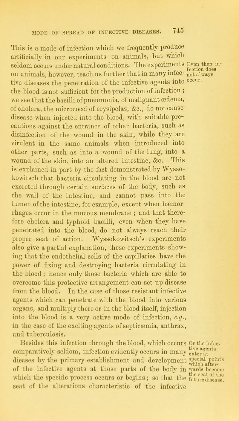 This is a mode of iufection which we frequently produce artificially iu our experiments on animals, but which seldom occurs under natural conditions. The experiments Even then in- . . f f ection does on animals, however, teach us further that m many miec- always tive diseases the penetration of the infective agents into °°<=^^'^- the blood is not sufficient for the production of infection; we see that the bacilli of pneumonia, of malignant oedema, of cholera, the micrococci of erysipelas, &c., do not cause disease when injected into the blood, with suitable pre- cautions against the entrance of other bacteria, such as disinfection of the wound in the skin, while they are virulent in the same animals when introduced into other parts, such as into a wound of the lung, into a wound of the shin, into an altered intestine, &c. This is explained in part by the fact demonstrated by Wysso- kowitsch that bacteria circulating iu the blood are not excreted through certain surfaces of the body, such as the wall of the intestine, and cannot pass into the lumen of the intestine, for example, except when haemor- rhages occur in the mucous membrane ; and that there- fore cholera and typhoid bacilli, even when they have penetrated into the blood, do not always reach their proper seat of action. Wyssokowitsch's experiments also give a partial explanation, these experiments show- ing that the endothelial cells of the capillaries have the power of fixing and destroying bacteria circulating in the blood; hence only those bacteria which are able to overcome this protective arrangement can set up disease from the blood. In the case of tbose resistant infective agents which can penetrate with the blood into various organs, and multiply there or in the blood itself, injection into the blood is a very active mode of infection, e.g., in the case of the exciting agents of septicaemia, anthrax, and tuberculosis. Besides this infection through the blood, which occurs Or the infeo- comparatively seldom, infection evidently occurs in many enter at*^*^ dieases by the primary establishment and development ^i^'j.'i^^o^f^ei*^^ of the infective agents at those parts of the body iu wards become Avhich the specific process occurs or begins; so that the fuLl^Tdiseose! seat of the alterations characteristic of the infective