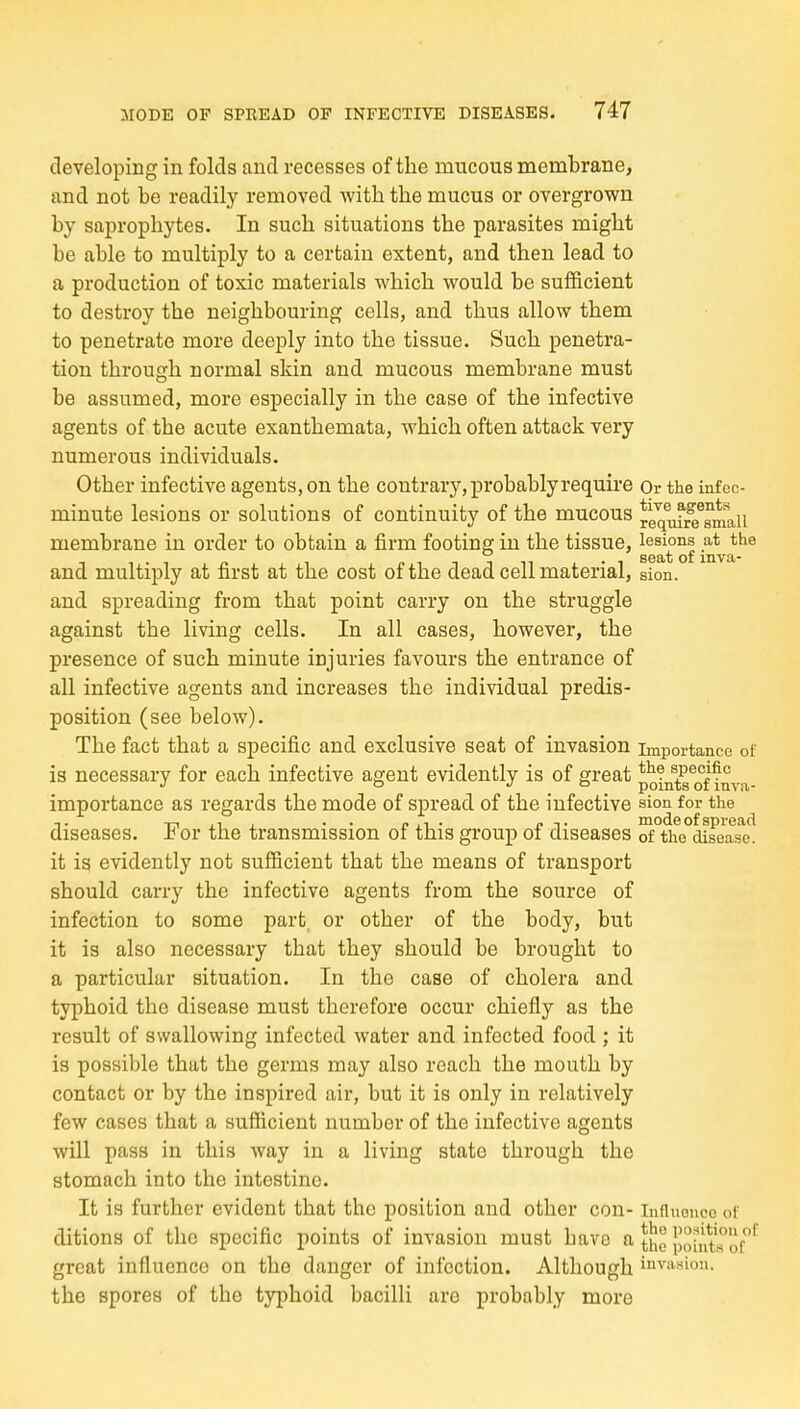 developing in folds and recesses of the mucous membrane, and not be readily removed with the mucus or overgrown by saprophytes. In such situations the parasites might be able to multiply to a certain extent, and then lead to a production of toxic materials which would be sufficient to destroy the neighbouring cells, and thus allow them to penetrate more deeply into the tissue. Such penetra- tion through normal skin and mucous membrane must be assumed, more especially in the case of the infective agents of the acute exanthemata, which often attack very numerous individuals. Other infective agents, on the contrary, probably require Or the infoc- minute lesions or solutions of continuity of the mucous requf^Tmaii membrane in order to obtain a firm footing in the tissue, lesions at the 1-1 r- 1 ciTTTii'i seat of inva- and multiply at first at the cost oi the dead cell material, sion. and spreading from that point carry on the struggle against the living cells. In all cases, however, the presence of such minute injuries favours the entrance of all infective agents and increases the individual predis- position (see below). The fact that a specific and exclusive seat of invasion importance of is necessary for each infective agent evidently is of great points^of inva- importance as regards the mode of spread of the infective sion for the diseases. For the transmission of this group of diseases S°the°^sease! it is evidently not sufficient that the means of transport should carry the infective agents from the source of infection to some part, or other of the body, but it is also necessary that they should be brought to a particular situation. In the case of cholera and typhoid the disease must therefore occur chiefly as the result of swallowing infected water and infected food ; it is possible that the germs may also reach the mouth by contact or by the inspired air, but it is only in relatively few cases that a sufficient number of the infective agents will pass in this way in a living state through the stomach into the intestine. It is further evident that the position and other con- Influonco of ditions of the specific points of invasion must have a {'oint'rof^ great influence on the danger of infection. Although invn^ion. the spores of the typhoid bacilli are probably more