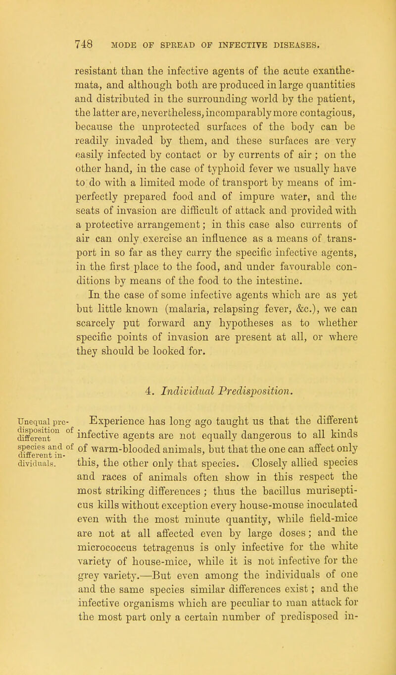 resistant than the infective agents of the acute exanthe- mata, and although both are produced in large quantities and distributed in the surrounding world by the patient, the latter are, nevertheless, incomparably more contagious, because the unprotected surfaces of the body can be readily invaded by them, and these surfaces are very easily infected by contact or by currents of air ; on the other hand, in the case of typhoid fever we usually have to do with a limited mode of transport by means of im- perfectly prepared food and of impure water, and the seats of invasion are difficult of attack and provided with a protective arrangement; in this case also currents of air can only exercise an influence as a means of trans- port in so far as they carry the specific infective agents, in the first place to the food, and under favourable con- ditions by means of the food to the intestine. In the case of some infective agents which are as yet but little known (malaria, relapsing fever, &c.), we can scarcely put forward any hypotheses as to whether specific points of invasion are present at all, or where they should be looked for. 4. Individual Predisposition. Unequal pre- Experience has long ago taught us that the different different^ °^ infective agents are not equally dangerous to all kinds species and of of warm-blooded animals, but that the one can affect only diiferent ni- ' ^ ^ . dividuais. this, the other only that species. Closely allied species and races of animals often show in this respect the most striking diiferences ; thus the bacillus murisepti- cus kills without exception every house-mouse inoculated even with the most minute quantity, while field-mice are not at all affected even by large doses; and the micrococcus tetragenus is only infective for the white variety of house-mice, while it is not infective for the grey variety.—But even among the individuals of one and the same species similar differences exist; and the infective organisms which are peculiar to man attack for the most part only a certain number of predisposed in-