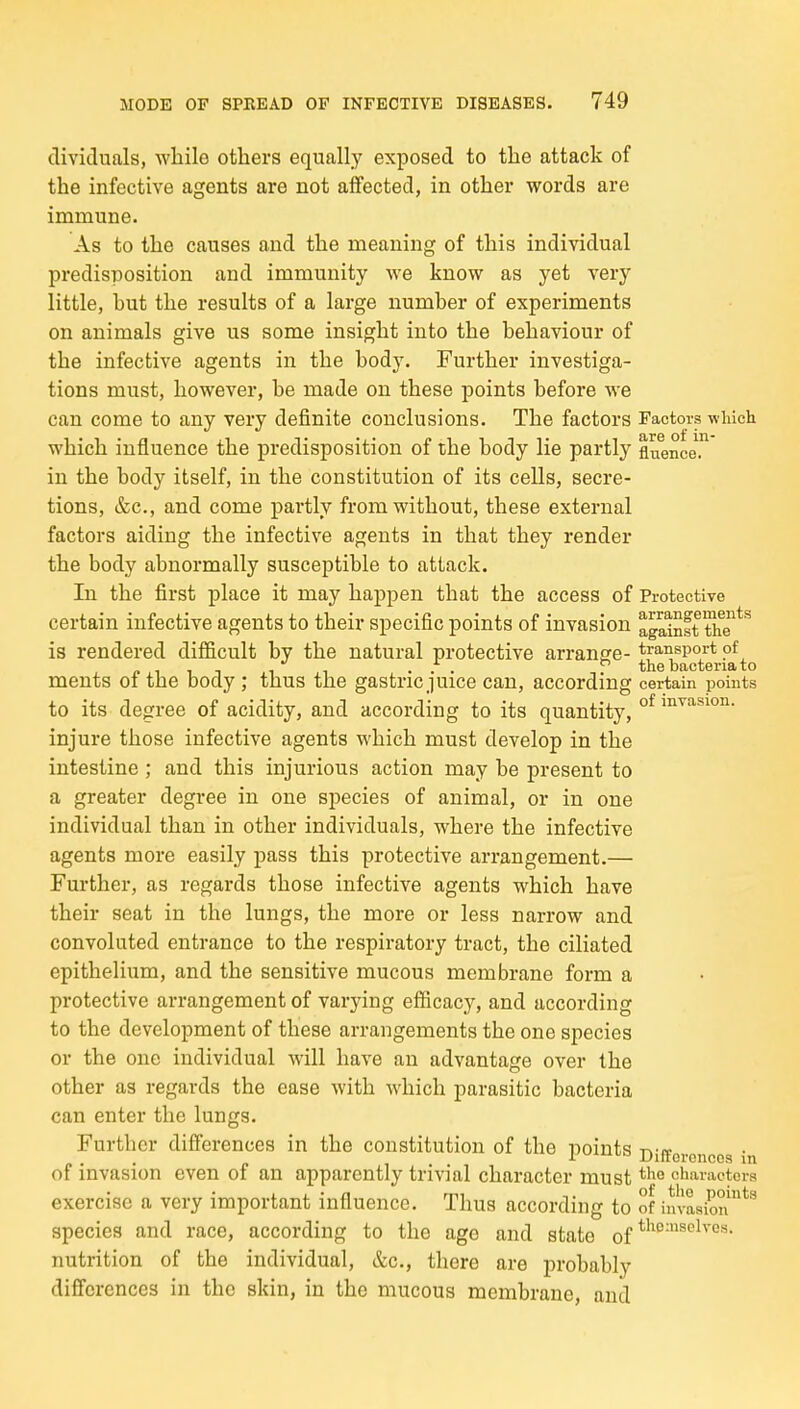 clividuals, while others equally exposed to the attack of the infective agents are not affected, in other words are immune. As to the causes and the meaning of this individual predisposition and immunity we know as yet very little, hut the results of a large numher of experiments on animals give us some insight into the behaviour of the infective agents in the body. Further investiga- tions must, however, be made on these points before we can come to any very definite conclusions. The factors Factors winch which influence the predisposition of the body lie partly fiuencer in the body itself, in the constitution of its cells, secre- tions, &c., and come partly from without, these external factors aiding the infective agents in that they render the body abnormally susceptible to attack. In the first place it may happen that the access of Protective certain infective agents to their specific points of invasion against thT*^ is rendered difficult by the natural protective arransre- transport of ... the bacteria to ments oi the body ; thus the gastric juice can, according certain points to its degree of acidity, and according to its quantity, °^ i^'^^^^''^- injure those infective agents which must develop in the intestine ; and this injurious action may be present to a greater degree in one species of animal, or in one individual than in other individuals, where the infective agents more easily pass this protective arrangement.— Further, as regards those infective agents which have their seat in the lungs, the more or less narrow and convoluted entrance to the respiratory tract, the ciliated epithelium, and the sensitive mucous membrane form a protective arrangement of varying efficacy, and according to the development of these arrangements the one species or the one individual will have an advantage over the other as regards the ease with which parasitic bacteria can enter the lungs. Further difierences in the constitution of the points t,-k of invasion even of an apparently trivial character must characters exercise a very important influence. Thus according to of invasion*^ species and race, according to the age and state of nutrition of the individual, &c., there are probably differences in the skin, in the mucous membrane, anil