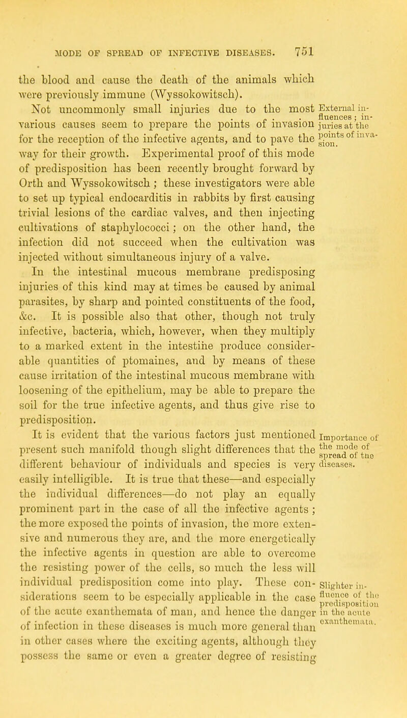 the blood and cause the death of the animals which were previously immune (Wyssokowitsch). Not uncommonly small injuries due to the most External iu- ■ , ,1 ■ , c • • fluences; in- various causes seem to prepare the points oi invasion juries at the for the reception of the infective af^ents, and to pave the ^9^^^^ °^ way for their growth. Experimental proof of this mode of predisposition has been recently brought forward by Orth and Wyssokowitsch ; these investigators were able to set up typical endocarditis in rabbits by first causing trivial lesions of the cardiac valves, and then injecting cultivations of staphylococci; on the other hand, the infection did not succeed when the cultivation was injected without simultaneous injury of a valve. In the intestinal mucous membrane predisposing injuries of this kind may at times be caused by animal parasites, by shai-p and pointed constituents of the food, &c. It is possible also that other, though not truly infective, bacteria, which, however, when they multiply to a marked extent in the intestine produce consider- able quantities of ptomaines, and by means of these cause irritation of the intestinal mucous membrane with loosening of the epithelium, may be able to prepare the soil for the true infective agents, and thus give rise to predisposition. It is evident that the various factors just mentioned importance of present such manifold though slight differences that the sprerdof tue different behaviour of individuals and species is very diseases, easily intelligible. It is true that these—and especially the individual differences—do not play an equally prominent part in the case of all the infective agents ; the more exposed the points of invasion, the more exten- sive and numerous they are, and the more energetically the infective agents in question are able to overcome the resisting power of the cells, so much the less will individual predisposition come into play. These con- slighter in- siderations seem to be especially applicable in the case ^''ce of th.; „ \ . predisposition 01 the acute exanthemata of man, and hence the danger in the acute of infection in these diseases is much more general than in other cases where the exciting agents, although they possess the same or even a greater degree of resisting