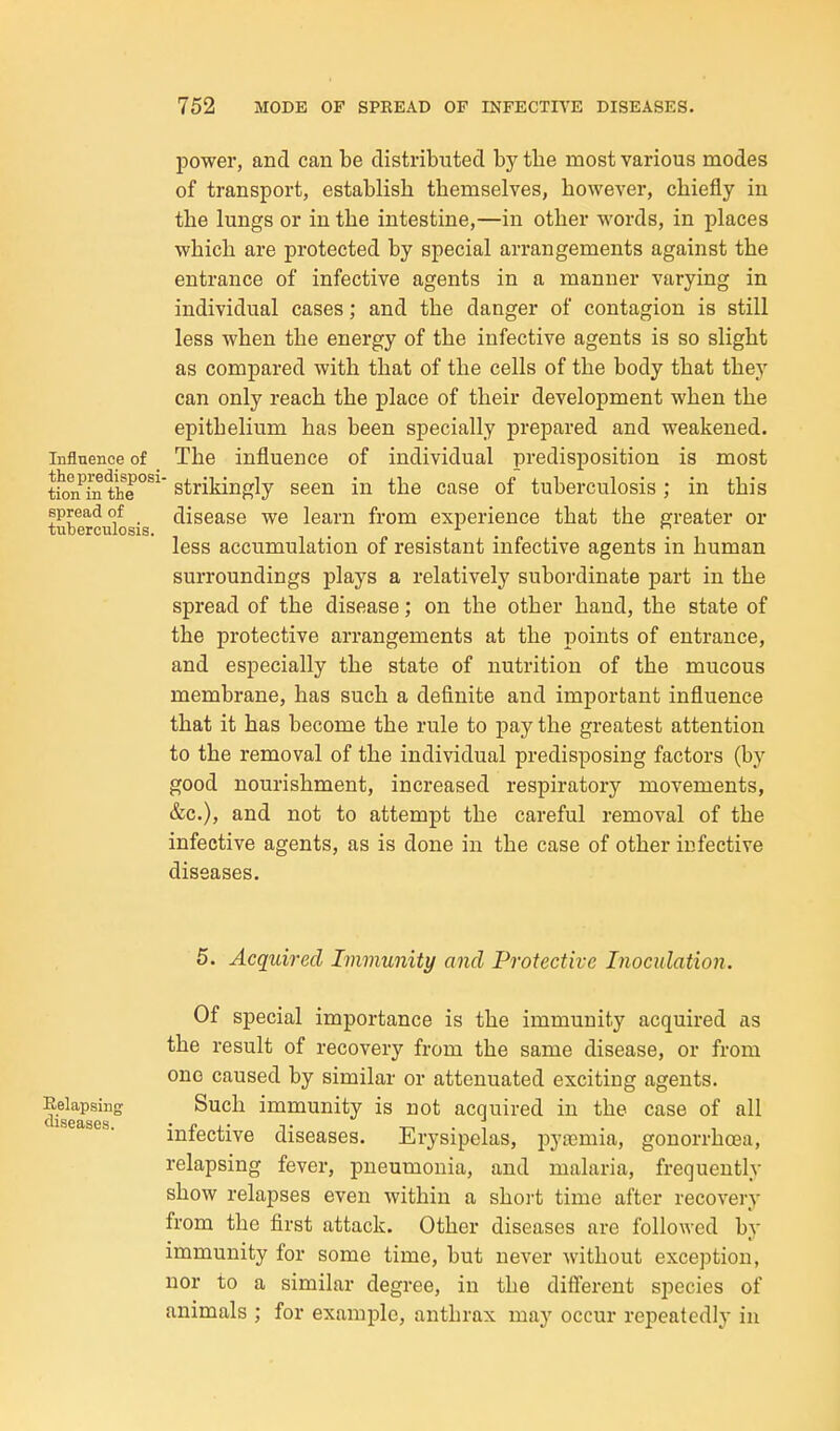 power, and can be distributed hj the most various modes of transport, establish themselves, however, chiefly in the lungs or in the intestine,—in other words, in places which are protected by special arrangements against the entrance of infective agents in a manner varying in individual cases; and the danger of contagion is still less when the energy of the infective agents is so slight as compared with that of the cells of the body that they can only reach the place of their development when the epithelium has been specially prepared and weakened. Influence of _ The influence of individual predisposition is most tkm^inthe°^^' strikingly seen in the case of tuberculosis; in this spread of disease we learn from experience that the greater or tuberculosis. . ... less accumulation of resistant infective agents in human surroundings plays a relatively subordinate part in the spread of the disease; on the other hand, the state of the protective arrangements at the points of entrance, and especially the state of nutrition of the mucous membrane, has such a definite and important influence that it has become the rule to pay the greatest attention to the removal of the individual predisposing factors (by good nourishment, increased respiratory movements, &c.), and not to attempt the careful removal of the infective agents, as is done in the case of other infective diseases. 5. Acquired Immunity and Protective Inoculation. Of special importance is the immunity acquired as the result of recovery from the same disease, or from one caused by similar or attenuated exciting agents, ^ekpsirg Such immunity is not acquired in the case of all infective diseases. Erysipelas, pyaemia, gonorrhoea, relapsing fever, pneumonia, and malaria, frequently show relapses even within a shoi-t time after recovery from the first attack. Other diseases are followed by immunity for some time, but never without exception, nor to a similar degree, in the diff'erent species of animals ; for example, anthrax may occur repeatedly in