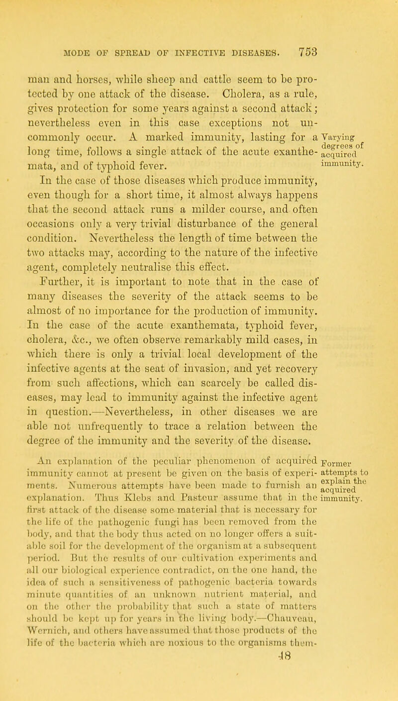man and horses, while sheep and cattle seem to be pro- tected by one attack of the disease. Cholera, as a rule, gives protection for some j^ears against a second attack; nevertheless even in this case exceptions not un- commonly occur. A marked immunity, lasting for a Varying long time, follows a single attack of the acute exanthe- acquired mata, and of typhoid fever. immunity. In the case of those diseases which produce immunity, even though for a short time, it almost always happens that the second attack runs a milder course, and often occasions only a very trivial disturbance of the general condition. Nevertheless the length of time between the two attacks may, according to the nature of the infective agent, completely neutralise this effect. Further, it is important to note that in the case of many diseases the severity of the attack seems to be almost of no importance for the production of immunity. In the case of the acute exanthemata, typhoid fever, cholera, &c., we often observe remarkably mild cases, in which there is only a trivial local development of the infective agents at the seat of invasion, and yet recovery from such affections, which can scarcely be called dis- eases, may lead to immunity against the infective agent in question.—Nevertheless, in other diseases we are able not unfrequently to trace a relation between the degree of the immunity and the severity of the disease. An explanation of the peculiar plienomenon of acquired pormer immunity cannot at present be given on the basis of experi- attempts to raents. Numerous attempts have been made to furnish an acquired^*^ explanation. Thus Klcbs and Pasteur assume that in the immunity, first attack of the disease some material that is necessary for the life of the pathogenic fungi has been removed from the body, and that tlie body thus acted on no longer offers a suit- able soil for the development of the organism at a subsequent ])eriod. But the results of our cultivation experiments and all our biological experience contradict, on the one hand, the idea of such a sensitiveness of pathogenic bacteria towards minute quantities of an unknown nutrient material, and on the othei- the probaljility that sucli a state of matters should be kept xip for years in ^'he living body.—Ohauvcau, Wernich, and others haveas.sumed tliat those products of the life of the bacteria which arc noxious to the organisms thi'in- ■iS