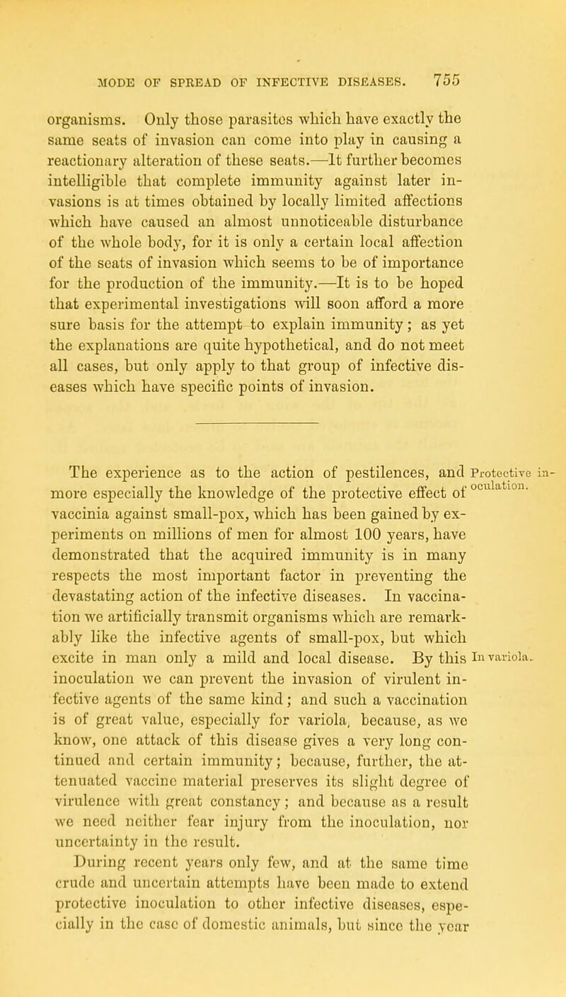 organisms. Only those parasites wliicli have exactly the same seats of invasion can come into play in causing a reactionary alteration of these seats.—It further becomes intelligible that complete immunity against later in- vasions is at times obtained by locally limited affections which have caused an almost unnoticeable disturbance of the whole body, for it is only a certain local affection of the seats of invasion which seems to be of importance for the production of the immunity.—It is to be hoped that experimental investigations Avill soon afford a more sure basis for the attempt to explain immunity; as yet the explanations are quite hypothetical, and do not meet all cases, but only apply to that group of infective dis- eases which have specific points of invasion. The experience as to the action of pestilences, and Protective in- more especially the knowledge of the protective effect of vaccinia against small-pox, which has been gained by ex- periments on millions of men for almost 100 years, have demonstrated that the acquired immunity is in many respects the most important factor in preventing the devastating action of the infective diseases. In vaccina- tion we artificially transmit organisms which are remark- ably like the infective agents of small-pox, but which excite in man only a mild and local disease. By this i variola, inoculation we can prevent the invasion of virulent in- fective agents of the same kind; and such a vaccination is of great value, especially for variola, because, as we know, one attack of this disease gives a very long con- tinued and certain immunity; because, further, the at- tenuated vaccine material preserves its slight degree of virulence with great constancy; and because as a result we need neither fear injury from the inoculation, nor uncertainty in the result. During recent years only few, and at the same time crude and uncertain attempts have been made to extend protective inoculation to other infective diseases, espe- cially in the case of domestic animals, but since the year