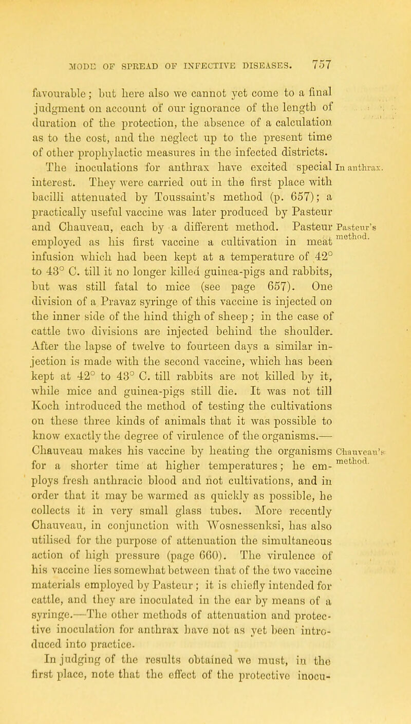 favourable; but here also we cannot yet come to a final judgment on account of our ignorance of the length of duration of the protection, the absence of a calculation as to the cost, and the neglect up to the present time of other prophylactic measures in the infected districts. The inoculations for anthrax have excited special in anthrax, interest. The}^ were carried out in the first place with bacilli attenuated by Toussaint's method (p. 657); a practically useful vaccine was later produced by Pasteur and Chauveau, each by a different method. Pasteur Pastonr's employed as his first vaccine a cultivation in meat infusion which had been kept at a temperature of 42° to 43° C. till it no longer killed guinea-pigs and rabbits, but was still fatal to mice (see page 657). One division of a Pravaz syringe of this vaccine is injected on the inner side of the hind thigh of sheep ; in the case of cattle two divisions are injected behind the shoulder. After the lapse of twelve to fourteen days a similar in- jection is made with the second vaccine, which has been kept at 42° to 43° C. till rabbits are not killed by it, while mice and guinea-pigs still die. It was not till Koch introduced the method of testing the cultivations on these three kinds of animals that it was possible to know exactly the degree of virulence of the organisms.— Chauveau makes his vaccine by heating the organisms CtanveaiTV for a shorter time at higher temperatures; he em - ploys fresh anthracic blood and not cultivations, and in order that it may be warmed as quickly as possible, he collects it in very small glass tubes. More recently Chauveau, in conjunction with Wosnessenksi, has also utilised for the purpose of attenuation the simultaneous action of high pressure (page GGO). The virulence of his vaccine lies somewhat between that of the two vaccine materials employed by Pasteur; it is chiefly intended for cattle, and they are inoculated in the ear by means of a syringe.—The other methods of attenuation and protec- tive inoculation for anthrax have not as yet been intro- duced into practice. In judging of the results obtained we must, in the first place, note that the effect of the protective inocu-