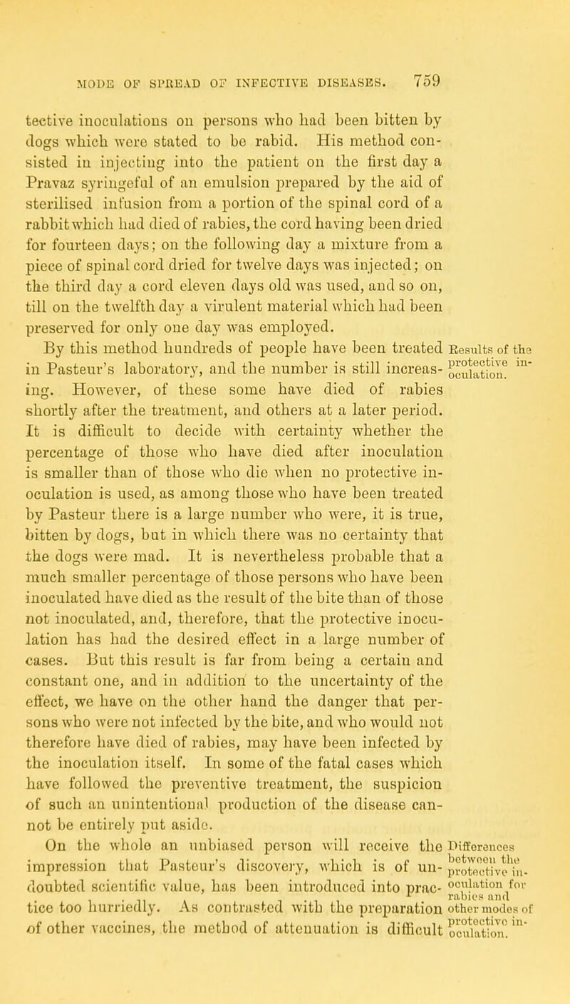 tective inoculations on persons who had been bitten by dogs which were stated to be rabid. His method con- sisted in injecting into the patient on the first day a Pravaz syringeful of an emulsion prepared by the aid of sterilised infusion from a portion of the spinal cord of a rabbit which hud died of rabies, the cord having been dried for fourteen days; on the following day a mixture fi'om a piece of spinal cord dried for twelve days was injected; on the third day a cord eleven days old was used, and so on, till on the twelfth day a virulent material which had been preserved for only one day was employed. By this method hundreds of people have been treated Results of the in Pasteur's laboratory, and the number is still increas- oculatl^on^ ing. However, of these some have died of rabies shortly after the treatment, and others at a later period. It is difiicult to decide with certainty whether the percentage of those who have died after inoculation is smaller than of those who die wdien no protective in- oculation is used, as among those who have been treated by Pasteur there is a large number who were, it is true, bitten by dogs, but in which there was no certainty that the dogs were mad. It is nevertheless probable that a much smaller percentage of those persons who have been inoculated have died as the result of the bite than of those not inoculated, and, therefore, that the protective inocu- lation has had the desired effect in a large number of cases. But this result is far from being a certain and constant one, and in addition to the uncertainty of the effect, we have on the other hand the danger that per- sons who were not infected by the bite, and who would not therefore have died of rabies, may have been infected by the inoculation itself. In some of the fatal cases which have followed the preventive treatment, the suspicion of such an unintentional production of the disease can- not be entirely put aside. On the whole an unbiased person will receive the Difforonces impression that Pasteur's discovery, which is of un- pvoSive'iii- doubted scientific value, has been introduced into prac- ociation foi- '■ rabiof ana tice too hurriedly. As contrasted with the preparation other xnodos of of other vaccines, the method of attenuation is difficult ocuM^on'!