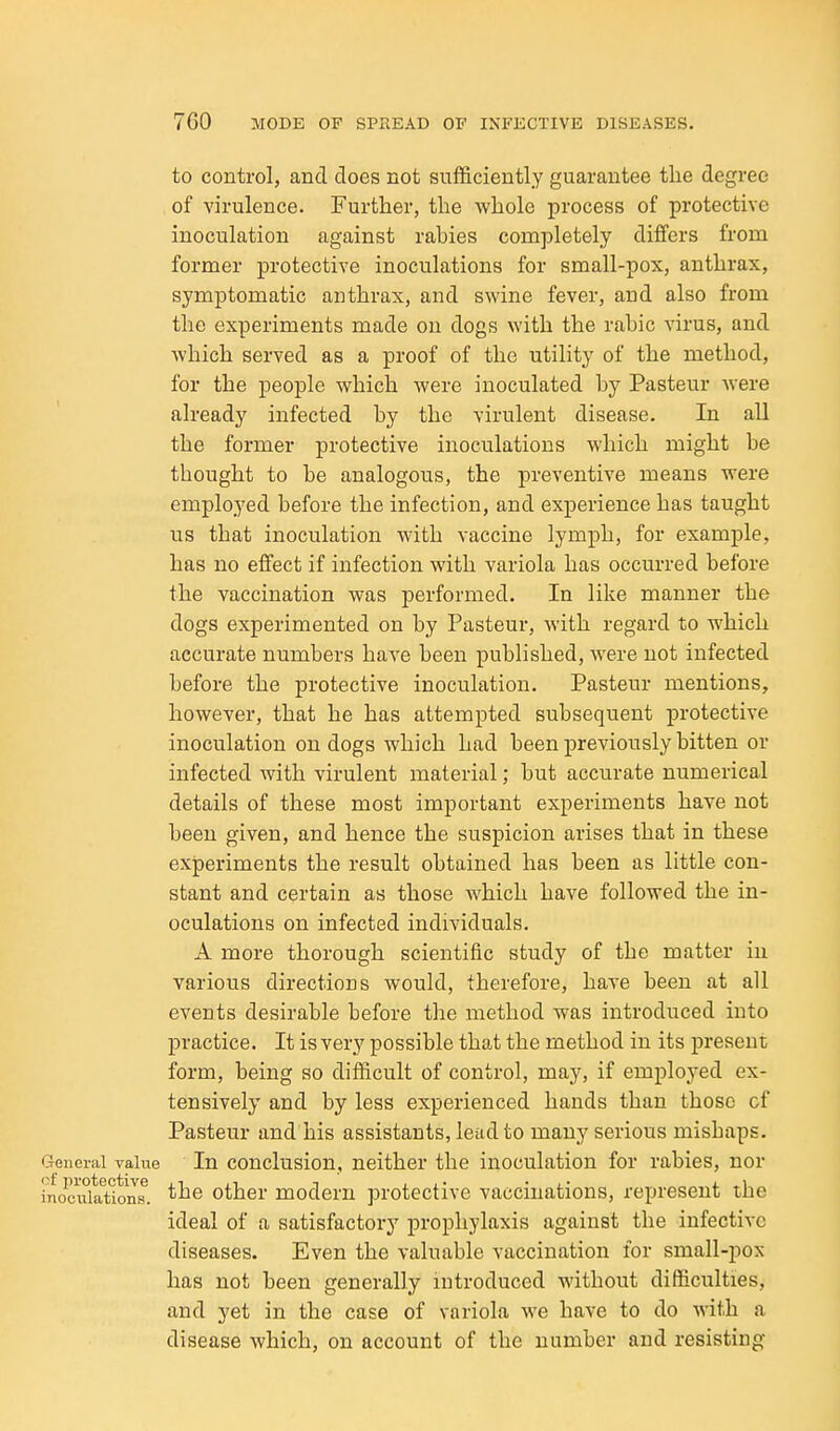to control, and does not sufficiently guarantee the degree of virulence. Further, the whole process of protective inoculation against rabies completely differs from former protective inoculations for small-pox, anthrax, symptomatic anthrax, and swine fever, and also from the experiments made on dogs with the rahic virus, and which served as a proof of the utility of the method, for the people which were inoculated by Pasteur Avere already infected by the virulent disease. In all the former protective inoculations which might be thought to be analogous, the preventive means were employed before the infection, and experience has taught us that inoculation with vaccine lymph, for example, has no effect if infection with variola has occurred before the vaccination was performed. In like manner the dogs experimented on by Pasteur, with regard to which accurate numbers have been published, were not infected before the protective inoculation. Pasteur mentions, however, that he has attempted subsequent protective inoculation on dogs which had been previously bitten or infected with virulent material; but accurate numerical details of these most important experiments have not been given, and hence the suspicion arises that in these experiments the result obtained has been as little con- stant and certain as those which have followed the in- oculations on infected individuals. A more thorough scientific study of the matter in various directions would, therefore, have been at all events desirable before the method was introduced into practice. It is very possible that the method in its present form, being so difficult of control, may, if employed ex- tensively and by less experienced hands than those of Pasteur and his assistants, lead to many serious mishaps. General value In conclusion, neither the inoculation for rabies, nor inociiiatioiis^ other modem protective vaccinations, represent the ideal of a satisfactory prophylaxis against the infective diseases. Even the valuable vaccination for small-pox has not been generally introduced without difficulties, and yet in the case of variola we have to do with a disease which, on account of the number and resisting
