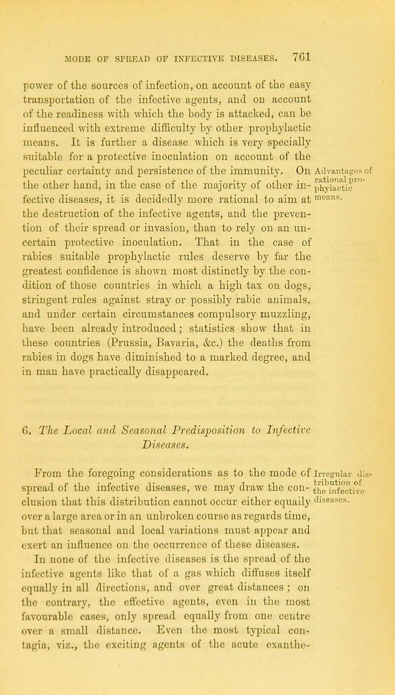 power of the sources of infection, on account of the easy transportation of the infective agents, and on account of the readiness with which the body is attacked, can be influenced with extreme difficulty hy other prophylactic means. It is further a disease Avliich is very specially suitable for a protective inoculation on account of the peculiar certainty and persistence of the immunity. On Adyantagus the other hand, in the case of the majority of other in- phyiactic fective diseases, it is decidedly more rational to aim at ™esins. the destruction of the infective agents, and the preven- tion of their spread or invasion, than to rely on an un- certain protective inoculation. That in the case of rabies suitable prophylactic rules deserve by far the greatest confidence is shown most distinctly by the con- dition of those countries in which a high tax on dogs, stringent rules against stray or possibly rabic animals, and under certain circumstances compulsory muzzling, have been already introduced; statistics show that in these countries (Prussia, Bavaria, &c.) the deaths from rabies in dogs have diminished to a marked degree, and in man have practically disappeared. 6. The Local and Seasonal Predisposition to Infective Diseases. From the foregoing considerations as to the mode of in-eg'wlai- a spread of the infective diseases, we may draw the con- tiVe^n*fecth^ elusion that this distribution cannot occur either equally iHseascs. over a large area or in an unbroken course as regards time, but that seasonal and local variations must appear and exert an influence on the occurrence of these diseases. In none of the infective diseases is the spread of the infective agents like that of a gas which diftuses itself equally in all directions, and over great distances ; on the contrary, the eftcctive agents, even in the most favourable cases, only spread equally from one centre over a small distance. Even the most typical con- tagia, viz., the exciting agents of the acute exanthe-