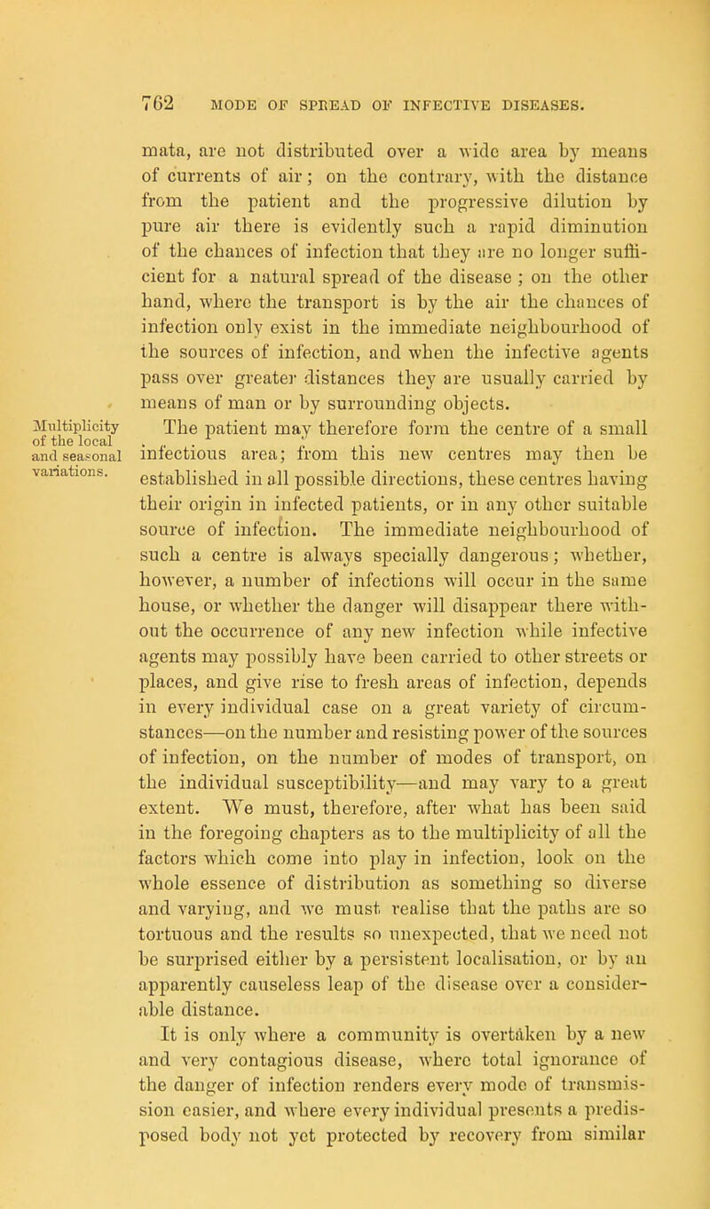 mata, are not distributed over a wide area by meaus of currents of air; on the contrary, with the distance from the patient and the progressive dilution by pure air there is evidently such a rapid diminution of the chances of infection that they iire no longer suffi- cient for a natural spread of the disease ; on the other hand, where the transport is by the air the chances of infection only exist in the immediate neighbourhood of the sources of infection, and when the infective agents pass over greater distances they are usually carried by means of man or by surrounding objects. Multiplicity The patient may therefore form the centre of a small ot the local .... pi- it and seasonal miectious area; irom this new centres may tnen be vanations. established in all possible directions, these centres having their origin in infected patients, or in any other suitable source of infection. The immediate neighbourhood of such a centre is always specially dangerous; whether, however, a number of infections will occur in the same house, or whether the danger will disappear there with- out the occurrence of any new infection while infective agents may possibly have been carried to other streets or places, and give rise to fresh areas of infection, depends in every individual case on a great variety of circum- stances—on the number and resisting power of the sources of infection, on the number of modes of transport, on the individual susceptibility—and may vary to a great extent. We must, therefore, after Avhat has been said in the foregoing chapters as to the multiplicity of all the factors which come into play in infection, look on the whole essence of distribution as something so diverse and varying, and we must realise that the paths are so tortuous and the results so unexpected, that Ave need not be surprised either by a persistent localisation, or by an apparently causeless leap of the disease over a consider- able distance. It is only where a community is overtaken by a new and very contagious disease, where total ignorance of the danger of infection renders every mode of transmis- sion easier, and where every individual presents a predis- posed body not yet protected by recovery from similar