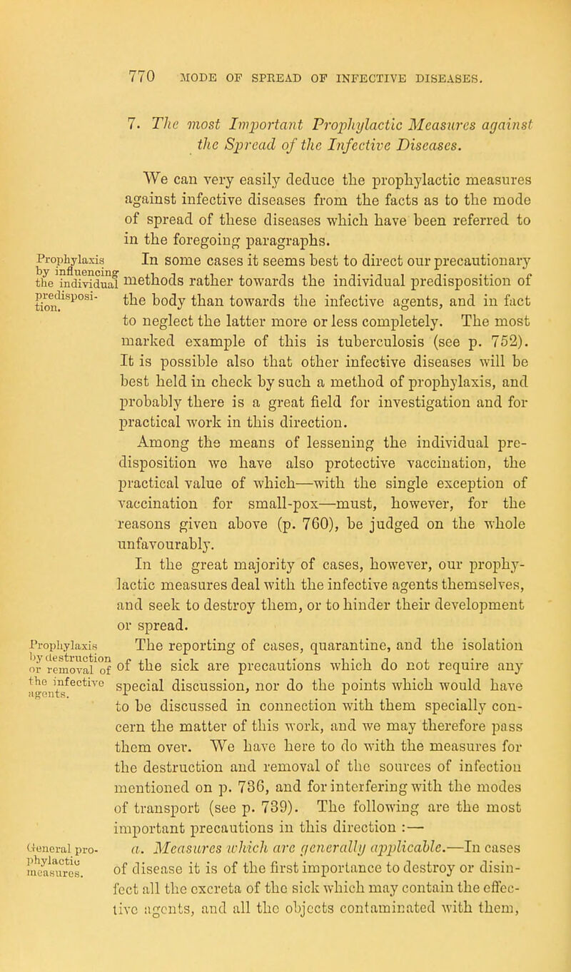 7. The most Important Prophylactic Measures against the Sijrcad of the Infective Diseases. We can very easily deduce the prophylactic measures against infective diseases from the facts as to the mode of spread of these diseases which have been referred to in the foregoing paragraphs. Prophylaxis In some casos it seems best to direct our precautionary tiTeTndi^duaf i^ethods rather towards the individual predisposition of tion!'''^°^'' than towards the infective agents, and in fact to neglect the latter more or less completely. The most marked example of this is tuberculosis (see p. 752). It is possible also that other infective diseases will be best held in check by such a method of prophylaxis, and probably there is a great field for investigation and for practical work in this direction. Among the means of lessening the individual pre- disposition wo have also protective vaccination, the practical value of which—with the single exception of vaccination for small-pox—must, however, for the reasons given above (p. 760), be judged on the whole unfavourably. In the great majority of cases, however, our prophy- lactic measures deal with the infective agents themselves, and seek to destroy them, or to hinder their development or spread. I'l-opiiyiaxis The reporting of cases, quarantine, and the isolation removal of ^i^^ ^^'^ precautions which do not require any !ifint^^°*^^° special discussion, nor do the points which would have to be discussed in connection with them specially con- cern the matter of this work, and we may therefore pass them over. We have here to do with the measures for the destruction and removal of the sources of infection mentioned on p. 736, and for interfering with the modes of transport (see p. 739). The following are the most important precautions in this direction :— (-Teneral pro- a. Mcasiires which arc (jencraUij aiyplicdble.—In cases 'neasiiros. of disease it is of the first importance to destroy or disin- fect all the excreta of the sick which may contain the efiec- tivc agents, and all the objects contaminated with them.