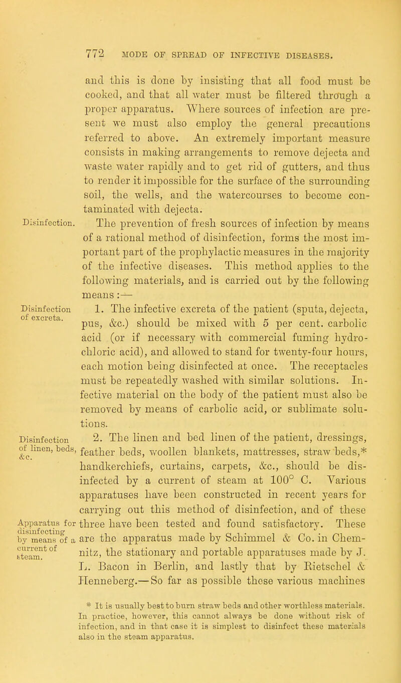 Disinfection. Disinfection of excreta. Disinfection of linen, beds, &c. Apparatus for disinfecting by means of a current of fctoam. and this is done by insisting that all food must be cooked, and that all water must be filtered through a proper apparatus. Where sources of infection are pre- sent we must also employ the general precautions referred to above. An extremely important measure consists in making arrangements to remove dejecta and waste water rapidly and to get rid of gutters, and thus to render it impossible for the surface of the surrounding soil, the wells, and the watercourses to become con- taminated with dejecta. The prevention of fresh sources of infection by means of a rational method of disinfection, forms the most im- portant part of the prophylactic measures in the majority of the infective diseases. This method applies to the following materials, and is carried out by the following means:— 1. The infective excreta of the patient (sputa, dejecta, pus, &c.) should be mixed with 5 per cent, carbolic acid (or if necessary with commercial fuming hydro- chloric acid), and allowed to stand for twenty-four hours, each motion being disinfected at once. The receptacles must be repeatedly washed with similar solutions. In- fective material on the body of the patient must also be removed by means of carbolic acid, or sublimate solu- tions. 2. The linen and bed linen of the patient, dressings, feather beds, woollen blankets, mattresses, straw beds,* handkerchiefs, curtains, carpets, &c., should be dis- infected by a current of steam at 100° C. Various apparatuses have been constructed in recent years for carrying out this method of disinfection, and of these three have been tested and found satisfactory. These are the apparatus made by Schimmel & Co. in Chem- nitz, the stationary and portable apparatuses made by J. L. Bacon in Berlin, and lastly that by Rietschel & ITenneberg.— So far as possible those various machines * It is usually best to bum straw beds and other worthless materials. In practice, however, this cannot always bo done without risk of infection, and in that case it is simijlest to disinfect these materials also in the steam apparatus.