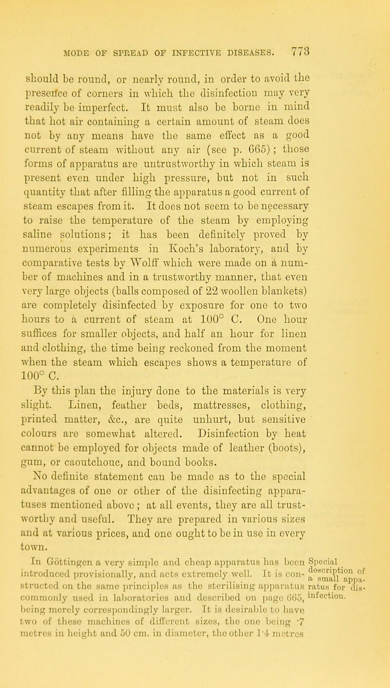 should be round, or nearly round, in order to avoid tlie preserice of corners in which the disinfection may very readily he imperfect. It must also he borne in mind that hot air containing a certain amount of steam does not by any means have the same effect as a good current of steam without any air (see p. 665); those forms of apparatus are untrustworthy in which steam is present even under high pressure, hut not in such quantity that after filling the apparatus a good current of steam escapes from it. It does not seem to be necessary to raise the temperature of the steam by employing saline solutions; it has been definitely proved by numerous experiments in Koch's laboratory, and by comparative tests by Wolff which were made on a num- ber of machines and in a trustworthy manner, that even very large objects (balls composed of 22 woollen blankets) are completely disinfected by exposure for one to two hours to a current of steam at 100° C. One hour suffices for smaller objects, and half an hour for linen and clothing, the time being reckoned from the moment when the steam which escapes shows a temperature of 100° C. By this plan the injury done to the materials is very slight. Linen, feather beds, mattresses, clothing, printed matter, &c., are quite unhurt, but sensitive colours are somewhat altered. Disinfection by heat cannot be employed for objects made of leather (boots), gum, or caoutchouc, and bound books. No definite statement can be made as to the special advantages of one or other of the disinfecting appara- tuses mentioned above; at all events, they are all trust- worthy and useful. They are prepared in various sizes and at various prices, and one ought to be in use in every town. In Gottingen a very simple and cheap apparatus has been Special introduced provisionally, and acts extremely well. It is con- a**smiiU ^ structed on the same principles as the sterilising apparatus ratuR for dis- commonly used in laboratories and described on page (J65, i^^ectiou. being merely corresjiondingly lai-ger. It is desirable to have two of these machines of dill'crcnt sizes, the one being 7 metres in height and 50 cm. in diameter, the other !••]• metres