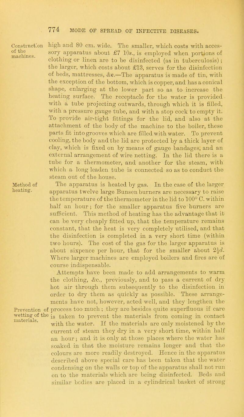 Constitictlon high and 80 cm. wide. The Bmaller, which costs with acces- machines ^^^'^ apparatus about £7 10s., is employed when portions of clothing or linen are to be disinfected (as in tuberculosis); the larger, which costs about £13, serves for the disinfection of beds, mattresses, &e.—The apparatus is made of tin, with the exception of the bottom, which is copper, and has a conical shape, enlarging at the lower part so as to increase the heating surface. The receptacle for the water is provided with a tube projecting outwards, through which it is filled, with a pressure gauge tube, and with a stop cock to empty it. To provide air-tight fittings for the lid, and also at the attachment of the body of the machine to the boiler, these parts fit into grooves which are filled with water. To prevent cooling, the body and the lid are protected by a thick layer of clay, which is fixed on by means of gauge bandages, and an external arrangement of wire netting. In the lid there is a tube for a thermometer, and another for the steam, with which a long leaden tube is connected so as to conduct the steam out of the house. Metliocl of The apparatus is heated by gas. In the case of the larger heating. apparatus twelve large Bunsen burners are necessary to raise the temperature of the thermometer in the lid to 100° C. within half an hour; for the smaller apparatus five burners are sufficient. This method of heating has the advantage that it can be very cheaply fitted up, that the temperature remains constant, that the heat is very completely utilised, and that the disinfection is completed in a very short time (within two hours). The cost of the gas for the larger apparatus is about sixpence per hour, that for the smaller about 2^d. Where larger machines are employed boilers and fires are of course indispensable. Attempts have been made to add arrangements to warm the clothing, &c., previously, and to pass a current of dry hot air through them subsequently to the disinfection in order to dry them as quickly as possible. These arrange- ments have not, however, acted well, and they lengthen the Prevention of process too much ; they are besides quite superfluous if care wetting^of the taken to prevent the materials from coming in contact with the water. If the materials are only moistened by the current of steam they dry in a very short time, within half an hour; and it is only at those places where the water has soaked in that the moisture remains longer and that the colours arc more readily destroyed. Hence in the apparatus described above special care has been taken that the water condensing on the walls or top of the apparatus shall not run on to the materials which arc being disinfected. Beds and similar bodies are placed in a cylindrical basket of strong