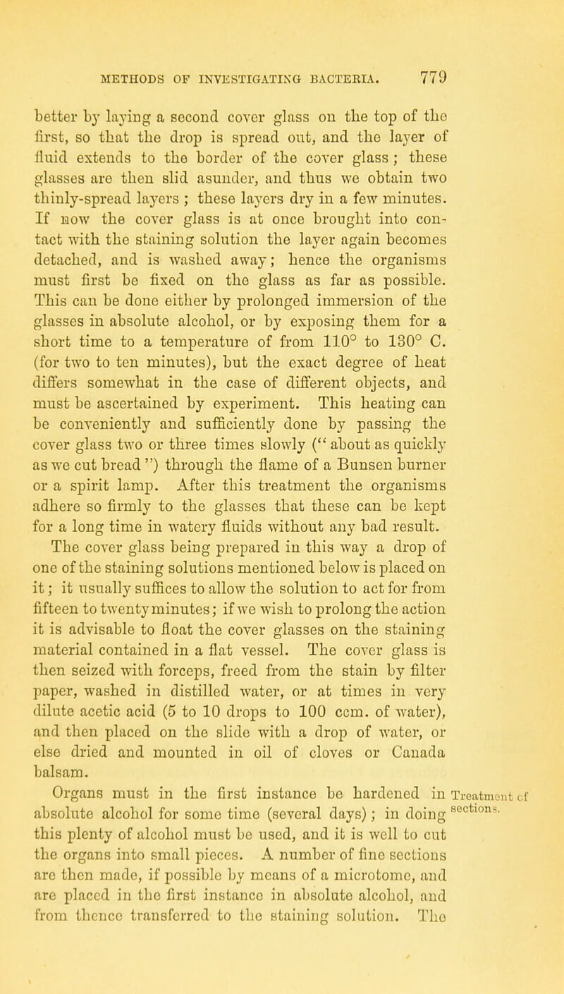 better by laying a second cover glass on the top of the first, so that the drop is spread out, and the layer of fiuid extends to the border of the cover glass ; these glasses are then slid asunder, and thus we obtain two thinly-spread layers ; these layers dry in a few minutes. If HOW the cover glass is at once brought into con- tact with the staining solution the layer again becomes detached, and is washed away; hence the organisms must first be fixed on the glass as far as possible. This can be done either by prolonged immersion of the glasses in absolute alcohol, or by exposing them for a short time to a temperature of from 110° to 130° C. (for two to ten minutes), but the exact degree of heat differs somewhat in the case of different objects, and must be ascertained by experiment. This heating can be conveniently and sufficiently done by passing the cover glass two or three times slowly ( about as quickl}- as we cut bread ) through the flame of a Bunsen burner or a spirit lamp. After this treatment the organisms adhei-e so firmly to the glasses that these can be kept for a long time in watery fluids without any bad result. The cover glass being prepared in this way a drop of one of the staining solutions mentioned below is placed on it; it usually suffices to allow the solution to act for from fifteen to twenty minutes; if we wish to prolong the action it is advisable to float the cover glasses on the staining material contained in a flat vessel. The cover glass is then seized with forceps, freed from the stain by filter paper, washed in distilled water, or at times in very dilute acetic acid (5 to 10 drops to 100 com. of water), and then placed on the slide with a drop of water, or else dried and mounted in oil of cloves or Canada balsam. Organs must in the first instance be hardened in Troatmont of absolute alcohol for some time (several days); in doing this plenty of alcohol must be used, and it is well to cut the organs into small pieces. A number of fine sections are then made, if possible by means of a microtome, and are placed in the first instance in absolute alcohol, and from thence transferred to the staining solution. The