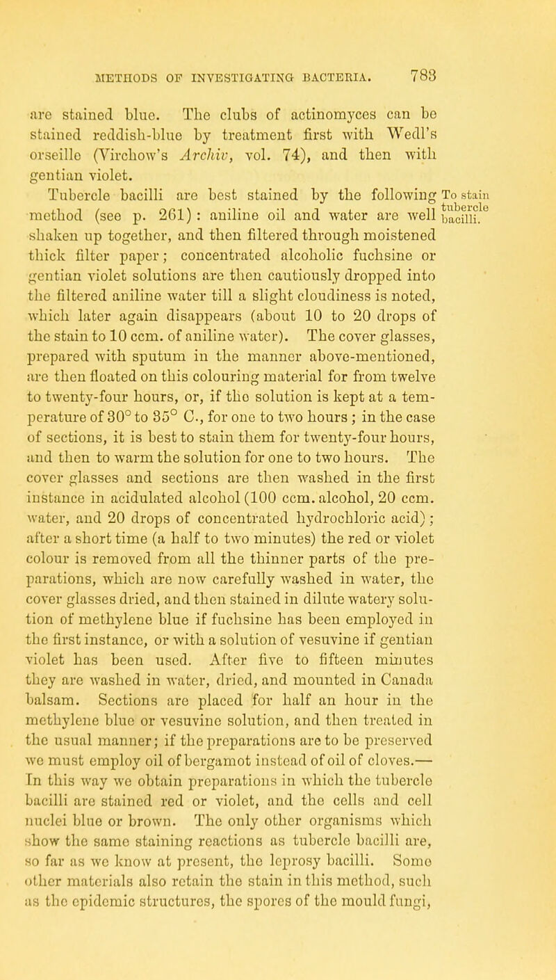 are stained blue. The clubs of actinomyces can bo stained reddish-blue by treatment first with Wedl's orseille (Virchow's Archiv, vol. 74), and then with gentian violet. Tubercle bacilli are best stained by the following To stain method (see p. 261): aniline oil and water are well bacilli. shaken up together, and then filtered through moistened thick filter paper; concentrated alcoholic fuchsine or gentian violet solutions are then cautiously dropped into the filtered aniline water till a slight cloudiness is noted, which later again disappears (about 10 to 20 drops of the stain to 10 ccm. of aniline water). The cover glasses, prepared with sputum in the manner above-mentioned, are then floated on this colouring material for from twelve to twenty-four hours, or, if the solution is kept at a tem- perature of 30° to 35° C, for one to two hours; in the case of sections, it is best to stain them for twenty-four hours, and then to warm the solution for one to two hours. The cover glasses and sections are then washed in the first instance in acidulated alcohol (100 ccm. alcohol, 20 ccm. water, and 20 drops of concentrated hydrochloric acid) ; after a short time (a half to two minutes) the red or violet colour is removed from all the thinner parts of the pre- parations, which are now carefully washed in water, the cover glasses dried, and then stained in dilute watery solu- tion of methylene blue if fuchsine has been employed in the first instance, or with a solution of vesuvine if gentian violet has been used. After five to fifteen minutes they are washed in water, dried, and mounted in Canada balsam. Sections are placed for half an hour in the methylene blue or vesuvine solution, and then treated in the usual manner; if the preparations are to be preserved we must employ oil of bergamot instead of oil of cloves.— In this way we obtain preparations in which the tubercle bacilli are stained red or violet, and the cells and cell nuclei blue or brown. The only other organisms which show the same staining reactions as tubercle bacilli are, so far as we know at present, the leprosy bacilli. Some other materials also retain the stain in this method, such as the epidemic structures, the spores of the mould fungi,