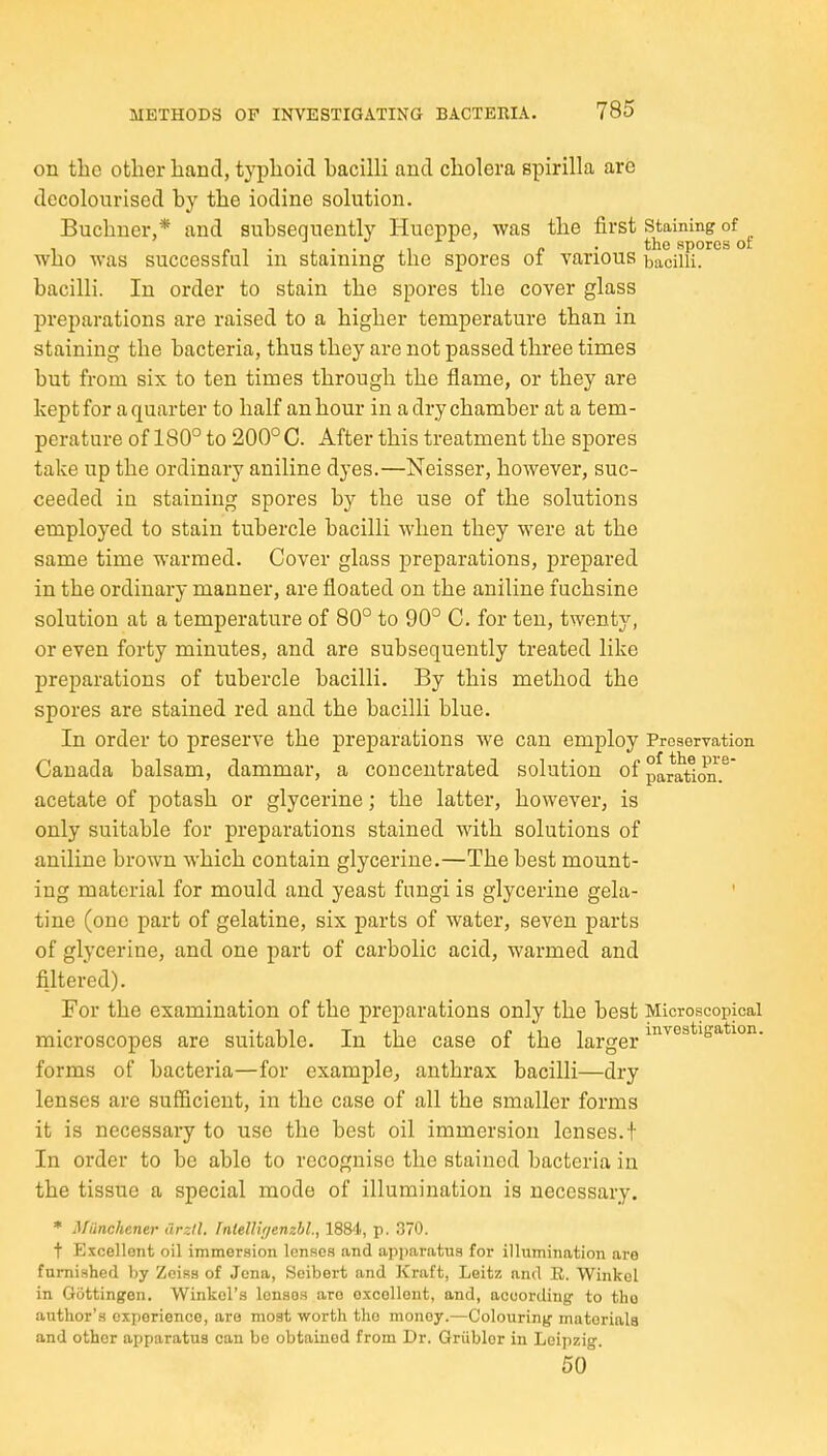 on the other hand, typhoid bacilli and cholera spirilla are decolourised by the iodine solution. Buchner,* and subsequently Hucppe, was the first Staining of , p .the spores of who was successful m stainmg the spores oi various bacilli, bacilli. In order to stain the spores the cover glass preparations are raised to a higher temperature than in staining the bacteria, thus they are not passed three times but from six to ten times through the flame, or they are kept for a quarter to half an hour in a dry chamber at a tem- perature of 180° to 200°C. After this treatment the spores take up the ordinary aniline dyes.—Neisser, however, suc- ceeded in staining spores by the use of the solutions employed to stain tubercle bacilli when they were at the same time warmed. Cover glass preparations, prepared in the ordinary manner, are floated on the aniline fuchsine solution at a temperature of 80° to 90° C. for ten, twenty, or even forty minutes, and are subsequently treated like preparations of tubercle bacilli. By this method the spores are stained red and the bacilli blue. In order to preserve the preparations we can employ Preservation Canada balsam, dammar, a concentrated solution of p^ratlon.^ acetate of potash or glycerine; the latter, however, is only suitable for preparations stained with solutions of aniline brown which contain glycerine.—The best mount- ing material for mould and yeast fungi is glycerine gela- ' tine (one part of gelatine, six parts of water, seven parts of glycerine, and one part of carbolic acid, warmed and filtered). For the examination of the preparations only the best Microscopical • , ri T i-i D l.^ ^ investigation. microscopes are suitable. In the case of the larger forms of bacteria—for example, anthrax bacilli—dry lenses are sufficient, in the case of all the smaller forms it is necessary to use the best oil immersion lenses.t In order to be able to recognise the stained bacteria in the tissue a special mode of illumination is necessary. * Munchener drztl. Tntelliyenzhl., 1884, p. 370. t Excellent oil immersion lenses and apparatus for illumination are furnished by Zoisa of Jena, Soibert and Kraft, Leitz and E. Winkel in Giittingen. Winkol's lonaoa are oxcellout, and, according to the author's experience, are most worth the money.—Colouring materials and other apparatus can be obtained from Dr. Griiblor in Leipzig. 50