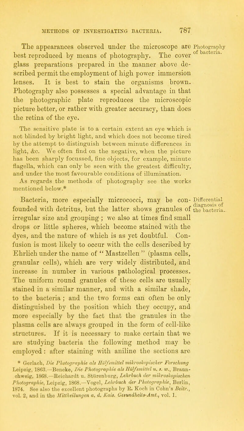 The appearances observed under the microscope are Photography best reproduced by means of photography. The cover °^ ^actona. glass preparations prepared in the manner above de- scribed permit the employment of high power immersion lenses. It is best to stain the organisms brown. Photography also possesses a special advantage in that the photographic plate reproduces the microscopic picture better, or rather with greater accuracy, than does the retina of the eye. The sensitive plate is to a certain extent an eye which is not blinded by bright light, and which does not become tired by the attempt to distinguish between minute differences in light, &c. We often find on the negative, when the picture has been sharply focussed, fine objects, for example, minute fiagella, which can only be seen with the gi-eatest difficulty, and under the most favourable conditions of illumination. As regards the methods of photography see the works mentioned below.* Bacteria, more especially micrococci, may be con- Differential^ founded with detritus, but the latter shows granules of the'bacteria. irregular size and grouping ; we also at times find small drops or little spheres, which become stained with the dyes, and the nature of which is as yet doubtful. Con- fusion is most likely to occur with the cells described by Ehrlich under the name of  Mastzellen  (plasma cells, granular cells), which are very widely distributed, and increase in number in various pathological processes. The uniform round granules of these cells are usually stained in a similar manner, and with a similar shade, to the bacteria ; and the two forms can often be only distinguished by the position which they occupy, and more especially by the fact that the granules in the plasma cells are always grouped in the form of cell-like structures. If it is necessary to make certain that we are studying bacteria the following method may be employed : after staining with aniline the sections are * Gerlach, Die Photographie ah Hiilfumittel mihroshopischer Forschung Leipzig, 1863.—Beneke, JHe Photographie als Jliil/smillcl «. s. 10., Brann- chweig, 1868.—Reichardt u. StUronburg, Lehrbuch der mikroskopischen Photographie, Leipzig, 18G8.—Vogol, Lehrbuch der Photographie, Berlin, 1874. See also the excellent photograph.s by E. Koch in Cohn's Beitr., vol. 2, and in the Miltheilungen a, d. Kais. Getundhcili-Amt., vol. 1.