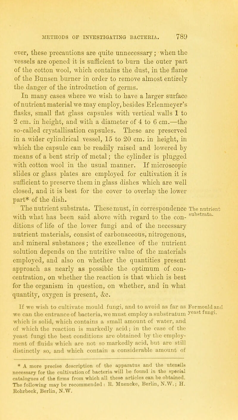 ever, these precautions are quite unnecessary; when the vessels are opened it is sufficient to burn the outer part of the cotton wool, which contains the dust, in the flame of the Bunsen burner in order to remove almost entirely the danger of the introduction of germs. In many cases where we wish to have a larger surface of nutrient material we may employ, besides Erlenmeyer's flasks, small flat glass capsules with vertical walls 1 to 2 cm. in height, and with a diameter of 4 to 6 cm.—the so-called crystallisation capsules. These are preserved in a wider cylindrical vessel, 15 to 20 cm. in height, in which the capsule can be readily raised and lowered by means of a bent strip of metal; the cylinder is plugged with cotton wool in the usual manner. If microscopic slides or glass plates are employed for cultivation it is sufficient to preserve them in glass dishes which are well closed, and it is best for the cover to overlap the lower part* of the dish. The nutrient substrata. These must, in correspondence The nutrient with what has been said above with regard to the con- ditions of life of the lower fungi and of the necessary nutrient materials, consist of carbonaceous, nitrogenous, and mineral substances; the excellence of the nutrient solution depends on the nutritive value of the materials employed, and also on whether the quantities present approach as nearly as possible the optimum of con- centration, on whether the reaction is that which is best for the organism in question, on whether, and in what quantity, oxygen is present, &c. If we wish to cultivate mould fungi, and to avoid as far as For mould and •vve can the entrance of bacteria, we must employ a substratum y^^^^ fungi, which is solid, which contains a small amount of water, and of which the reaction is markedly acid; in the case of the yeast fungi the best conditions arc obtained by tlic employ- ment of fluids which arc not so markedly acid, but are still distinctly so, and which contain a considerable amount of * A more precise description of the apparatus and the utensils necessary for the cultivation of bacteria will be found in the special catalogues of the firms from which all these articles can be obtained. The following may bo recommended : K. Mucncke, Berlin, N.W.; H. Eohrbeck, Berlin, N.W.