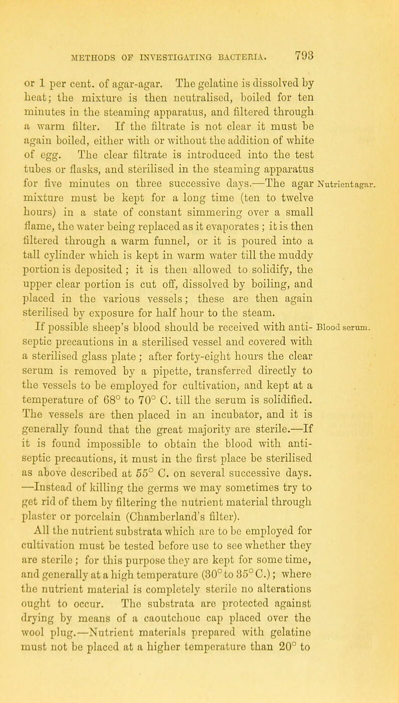 or 1 per cent, of agar-agar. The gelatine is dissolved by heat; the mixture is then neutralised, boiled for ten minutes in the steaming apparatus, and filtered through a warm filter. If the filtrate is not clear it must be again boiled, either with or without the addition of white of egg. The clear filtrate is introduced into the test tubes or flasks, and sterilised in the steaming apparatus for five minutes on three successive days.—The agar Nutrient agar. mixture must be kept for a long time (ten to twelve hours) in a state of constant simmering over a small flame, the water being replaced as it evaporates ; it is then filtered through a warm funnel, or it is poured into a tall cylinder which is kept in warm water till the muddy portion is deposited ; it is then allowed to solidify, the upper clear portion is cut off, dissolved by boiling, and placed in the various vessels; these are then again sterilised by exposure for half hour to the steam. If possible sheep's blood should be received with anti- Blood semm. septic precautions in a sterilised vessel and covered with a sterilised glass plate ; after forty-eight hours the clear serum is removed by a pipette, transferred directly to the vessels to be employed for cultivation, and kept at a temperature of 68° to 70° C. till the serum is solidified. The vessels are then placed in an incubator, and it is generally found that the great majority are sterile.—If it is found impossible to obtain the blood with anti- septic precautions, it must in the first place be sterilised as above described at 55° C. on several successive days. —Instead of killing the germs we may sometimes try to get rid of them by filtering the nutrient material through plaster or porcelain (Chamberland's filter). All the nutrient substrata which arc to be employed for cultivation must be tested before use to see whether they are sterile ; for this purpose they are kept for some time, and generally at a high temperature (30°to 35° C.); where the nutrient material is completely sterile no alterations ought to occur. The substrata are protected against drying by means of a caoutchouc cap placed over the wool plug.—Nutrient materials prepared with gelatine must not be placed at a higher temperature than 20° to