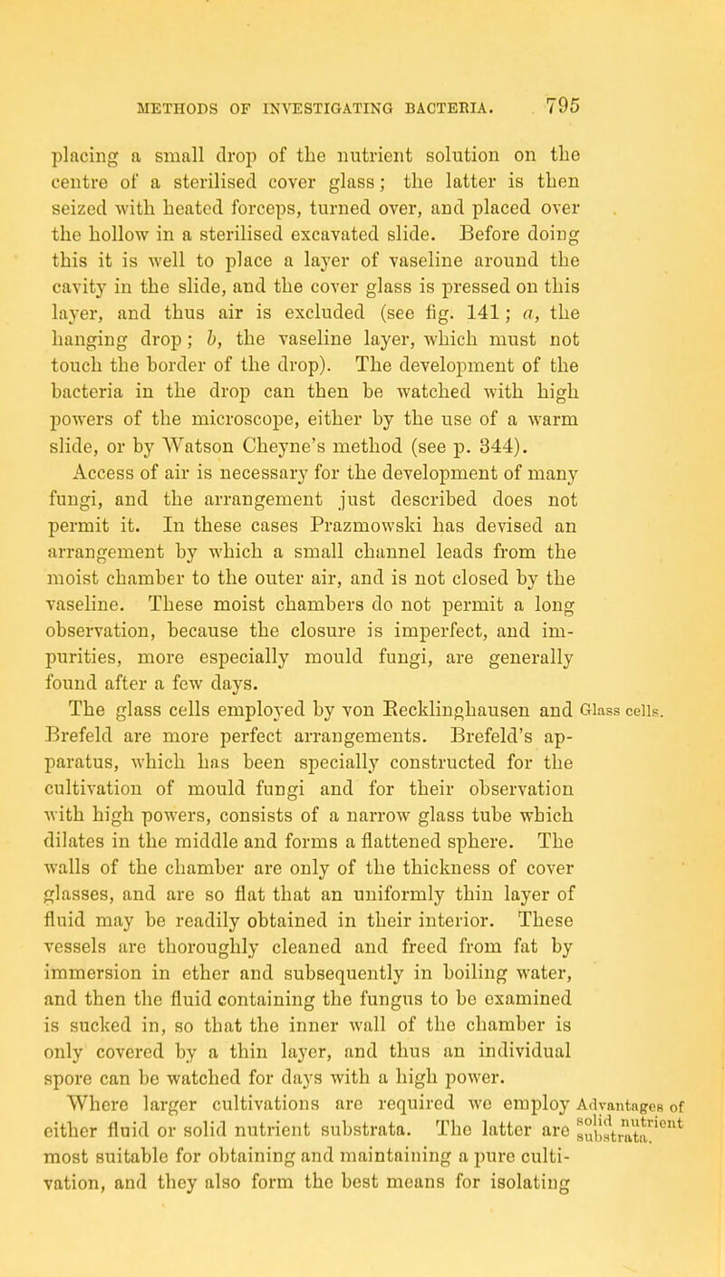 placing a small drop of the nutrient solution on tlie centre of a sterilised cover glass; the latter is then seized with heated forceps, turned over, and placed over the hollow in a sterilised excavated slide. Before doing this it is well to place a layer of vaseline around the cavity in the slide, and the cover glass is pressed on this layer, and thus air is excluded (see tig. 141; a, the hanging drop; h, the vaseline layer, which must not touch the border of the drop). The development of the bacteria in the drop can then be watched with high powers of the microscope, either by the use of a warm slide, or by Watson Cheyne's method (see p. 344). Access of air is necessary for the development of many fungi, and the arrangement just described does not permit it. In these cases Prazmowski has devised an arrangement by which a small channel leads from the moist chamber to the outer air, and is not closed by the vaseline. These moist chambers do not permit a long observation, because the closure is imperfect, and im- purities, more especially mould fungi, are generally found after a few days. The glass cells employed by von Eecklinghausen and Glass cells. Brefeld are more perfect arrangements. Brefeld's ap- paratus, M'hich has been specially constructed for the cultivation of mould fungi and for their observation with high powers, consists of a narrow glass tube which dilates in the middle and forms a flattened sphere. The walls of the chamber are only of the thickness of cover glasses, and are so flat that an uniformly thin layer of fluid may be readily obtained in their interior. These vessels are thoroughly cleaned and freed from fat by immersion in ether and subsequently in boiling water, and then the fluid containing the fungus to be examined is sucked in, so that the inner wall of the chamber is only covered by a thin layer, and thus an individual spore can be watched for days with a high power. Where larger cultivations are required we employ Advantages of either fluid or solid nutrient substrata. The latter are subiS'^* most suitable for obtaining and maintaining a pure culti- vation, and they also form the best means for isolating