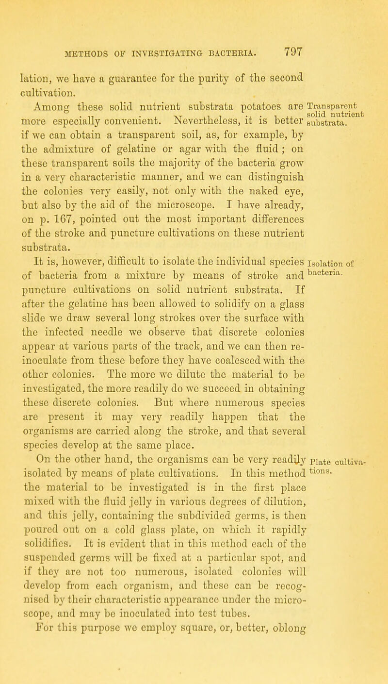 lation, we have a guarantee for the purity of the second cultivation. Among these solid nutrient substrata potatoes are Transparent more especially convenient. Nevertheless, it is better siibatrata. if we can obtain a transparent soil, as, for example, by the admixture of gelatine or agar with the fluid ; on these transparent soils the majority of the bacteria grow in a very characteristic manner, and we can distinguish the colonies very easily, not only with the naked eye, but also by the aid of the microscope. I have already, on p. 167, pointed out the most important differences of the stroke and puncture cultivations on these nutrient substrata. It is, however, difficult to isolate the individual species isolation of of bacteria from a mixture by means of stroke and bacteria, puncture cultivations on solid nutrient substrata. If after the gelatine has been allowed to solidify on a glass slide we draw several long strokes over the surface with the infected needle we observe that discrete colonies appear at various parts of the track, and we can then re- inoculate from these before they have coalesced with the other colonies. The more we dilute the material to be investigated, the more readily do we succeed in obtaining these discrete colonies. But where numerous species are present it may very readily happen that the organisms are carried along the stroke, and that several species develop at the same place. On the other hand, the organisms can be very readily piate cnltiva- isolated by means of plate cultivations. In this method the material to be investigated is in the first place mixed with the fluid jelly in various degrees of dilution, and this jelly, containing the subdivided germs, is then poured out on a cold glass plate, on which it rapidly solidifies. It is evident that in this method each of the suspended germs will be fixed at a particular spot, and if they are not too numerous, isolated colonies will develop from each organism, and these can bo recog- nised by their characteristic appearance under the micro- scope, and may be inoculated into test tubes. For this purpose wo employ square, or, better, oblong