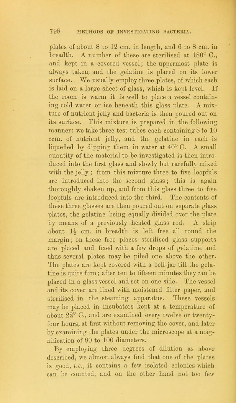 plates of about 8 to 12 cm, in length, and 6 to 8 cm. in breadth. A number of these are sterilised at 180° C, and kept in a covered vessel; the uppermost plate is always taken, and the gelatine is placed on its lower surface. We usually employ three plates, of which each is laid on a large sheet of glass, which is kept level. If the room is warm it is well to place a vessel contain- ing cold water or ice beneath this glass plate. A mix- ture of nutrient jelly and bacteria is then poured out on its surface. This mixture is prepared in the following manner: we take three test tubes each containing 8 to 10 ccm. of nutrient jelly, and the gelatine in each is liquefied by dipping them in water at 40° C. A small quantity of the material to be investigated is then intro- duced into the first glass and slowly but carefullj'^ mixed with the jelly ; from this mixture three to five loopfuls are introduced into the second glass; this is again thoroughly shaken up, and from this glass three to five loopfuls are introduced into the third. The contents of these three glasses are then poured out on separate glass plates, the gelatine being equally divided over the plate by means of a previously heated glass rod. A strip about 1^ cm. in breadth is left free all round the margin; on these free places sterilised glass supports are placed and fixed with a few drops of gelatine, and thus several plates may be piled one above the other. The plates are kept covered with a bell-jar till the gela- tine is quite firm; after ten to fifteen minutes they can be placed in a glass vessel and set on one side. The vessel and its cover are lined with moistened filter paper, and sterilised in the steaming apparatus. These vessels may be placed in incubators kept at a temperature of about 22° C, and are examined every twelve or twenty- four hours, at first without removing the cover, and later by examining the plates under the microscope at a mag- nification of 80 to 100 diameters. By employing three degrees of dilution as above described, we almost always find that one of the plates is good, i.e., it contains a few isolated colonies which can be counted, and on the other hand not too few