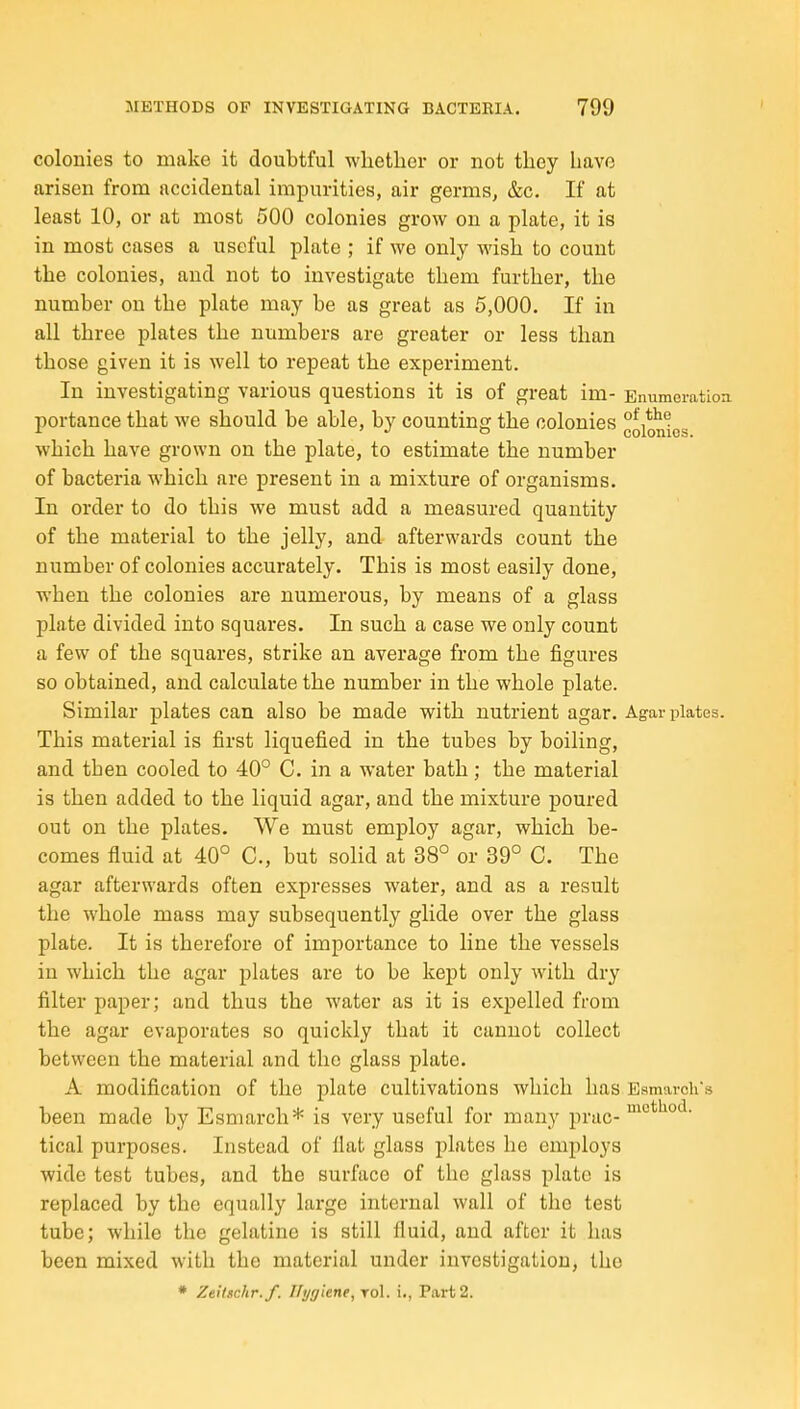 colonies to make it doubtful whether or not they have arisen from accidental impurities, air germs, &c. If at least 10, or at most 500 colonies grow on a plate, it is in most cases a useful plate ; if we only wish to count the colonies, and not to investigate them further, the number on the plate may be as great as 5,000. If in all three plates the numbers are greater or less than those given it is well to repeat the experiment. In investigating various questions it is of great im- Enumeration portance that we should be able, by counting the colonies °oi*nics which have grown on the plate, to estimate the number of bacteria which are present in a mixture of organisms. In order to do this we must add a measured quantity of the material to the jelly, and afterwards count the number of colonies accurately. This is most easily done, when the colonies are numerous, by means of a glass plate divided into squares. In such a case we only count a few of the squares, strike an average from the figures so obtained, and calculate the number in the whole plate. Similar plates can also be made with nutrient agar. Agar plates. This material is first liquefied in the tubes by boiling, and then cooled to 40° C. in a water bath; the material is then added to the liquid agar, and the mixture poured out on the plates. We must employ agar, which be- comes fluid at 40° C, but solid at 38° or 39° C. The agar afterwards often expresses water, and as a result the whole mass may subsequently glide over the glass plate. It is therefore of importance to line the vessels in which the agar plates are to be kept only with dry filter paper; and thus the water as it is expelled from the agar evaporates so quickly that it cannot collect between the material and the glass plate. A modification of the plate cultivations which has Esmarcirs been made by Esmarch* is very useful for many prac- ^'^ ° ' tical purposes. Instead of flat glass j^lates he employs wide test tubes, and the surface of the glass plate is replaced by the equally large internal wall of the test tube; while the gelatine is still fluid, and after it has been mixed with the material under investigation, the * Zeitschr.f. Hygiene, toI. i., Part 2.