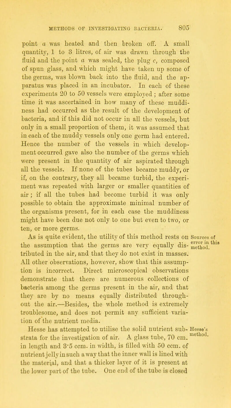 point a was heated and then broken off. A small quantity, 1 to 3 litres, of air was drawn through the fluid and the point a was sealed, the plug c, composed of spun glass, and which might have taken up some of the germs, was blown back into the fluid, and the ap- paratus was placed in an incubator. In each of these experiments 20 to 50 vessels were employed ; after some time it was ascertained in how many of these muddi- ness had occurred as the result of the development of bacteria, and if this did not occur in all the vessels, but only in a small proportion of them, it was assumed that in each of the muddy vessels only one germ had entered. Hence the number of the vessels in which develop- ment occurred gave also the number of the germs which were present in the quantity of air aspirated through all the vessels. If none of the tubes became muddy, or if, on the contrary, they all became turbid, the experi- ment was repeated with larger or smaller quantities of air; if all the tubes had become turbid it was only possible to obtain the approximate minimal number of the organisms present, for in each case the muddiness might have been due not only to one but even to two, or ten, or more germs. As is quite evident, the utility of this method rests on Sources of the assumption that the germs are very equally dis- metho'd.*^ tributed in the air, and that they do not exist in masses. All other observations, however, show that this assump- tion is incorrect. Direct microscopical observations demonstrate that there are numerous collections of bacteria among the germs present in the air, and that they are by no means equally distributed through- out the air.—Besides, the whole method is extremely troublesome, and does not permit any sufficient varia- tion of the nutrient media. Hesse has attempted to utilise the solid nutrient sub- Hesae's strata for the investigation of air. A glass tube, 70 cm. in length and 3*5 ccm. in width, is filled with 50 ccm. of nutrient jelly in such away that the inner wall is lined with the material, and that a thicker layer of it is present at the lower part of the tube. One end of the tube is closed