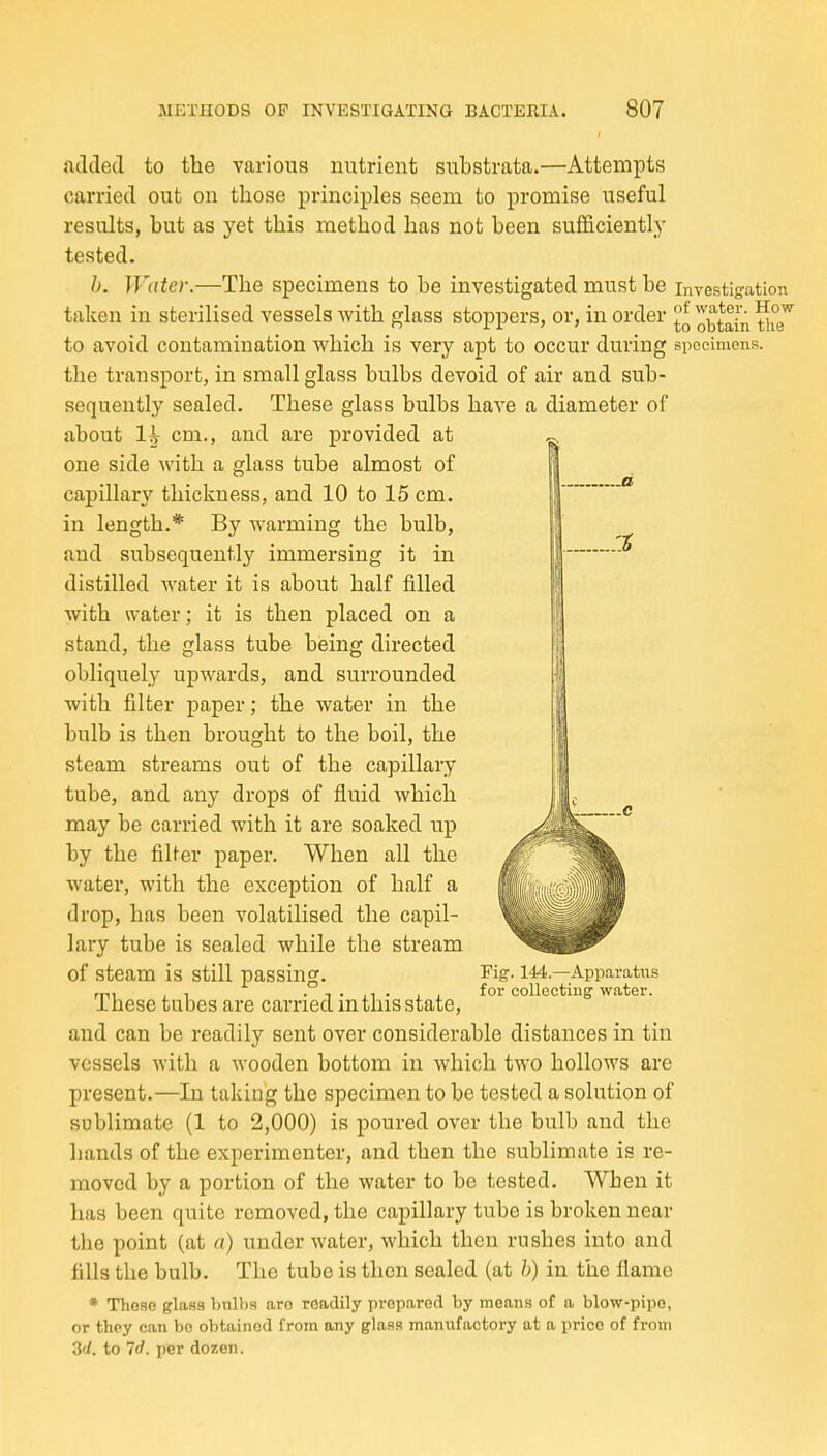 atlded to the various nutrient substrata.—Attempts carried out on those principles seem to promise useful results, but as yet this method has not been sufficiently tested. h. Water.—The specimens to be investigated must be investigation taken in sterilised vessels with glass stoppers, or, in order ^^^^[i^ to avoid contamination which is very apt to occur during specimens, the transport, in small glass bulbs devoid of air and sub- sequently sealed. These glass bulbs have a diameter of about 1^ cm., and are provided at one side with a glass tube almost of capillary thickness, and 10 to 15 cm. in length.* By warming the bulb, and subsequently immersing it in distilled water it is about half filled with water; it is then placed on a stand, the glass tube being directed obliquely upwards, and surrounded with filter paper; the water in the bulb is then brought to the boil, the steam streams out of the capillary tube, and any drops of fluid which may be carried with it are soaked up by the fiber paper. When all the water, with the exception of half a drop, has been volatilised the capil- lary tube is sealed while the stream of steam is still passing. These tubes are carried in this state, and can be readily sent over considerable distances in tin vessels with a wooden bottom in which two hollows are present.—In taking the specimen to be tested a solution of sublimate (1 to 2,000) is poured over the bulb and the hands of the experimenter, and then the sublimate is re- moved by a portion of the water to be tested. When it has been quite removed, the capillary tube is broken near tlie point (at a) under water, which then rushes into and fills the bulb. The tube is then sealed (at h) in the flame * Those glass bnllis are readily prepared by means of a blow-pipe, or they can bo obtained from any glass manufactory at a prico of from 2d. to ?</. per dozen. Fig. 144.—Apparatus for collecting water.