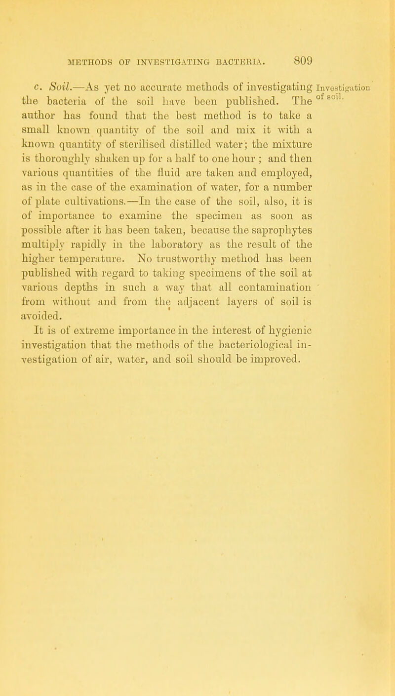 c. Soil.—As yet uo accurate methods of investigating invcstifi-ation the bacteria of the soil have been published. The°^^°''' author has found that the best method is to take a small knoAvn quantity of the soil and mix it with a known quantity of sterilised distilled water; the mixture is thoroughly shaken up for a half to one hour ; and then various quantities of the fluid are taken and employed, as in the case of the examination of water, for a number of plate cultivations.—In the case of the soil, also, it is of importance to examine the specimen as soon as possible after it has been taken, because the saprophytes multiply rapidly in the laboratory as the result of the higher temperature. No trustworthy method has been published with regard to taking specimens of the soil at various depths in such a way that all contamination from without and from the adjacent layers of soil is avoided. It is of extreme importance in the interest of hygienic investigation that the methods of the bacteriological in- vestigation of air, water, and soil should be improved.