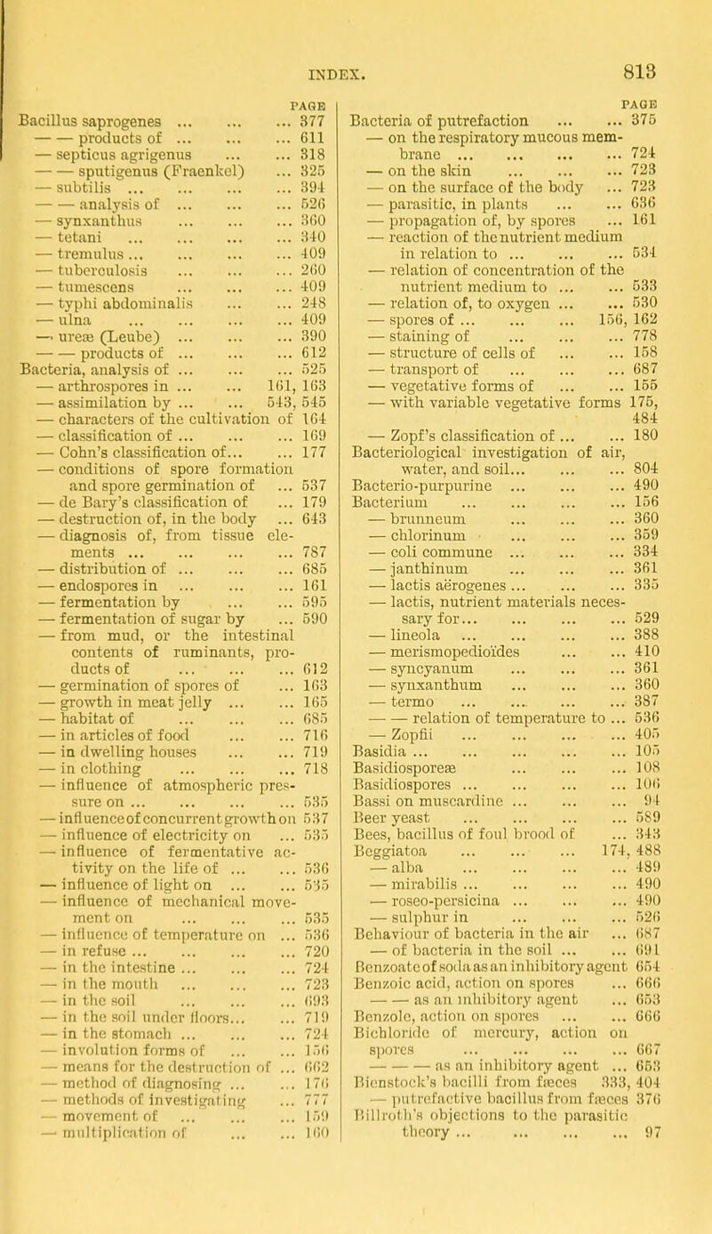 PAGE Bacillus saprogenes 377 products of 611 — septicus agrigenus 318 sputigenus (Fraenkel) ... 325 — subtilis 394 analysis of ... ... ... 520 — synxanthus :)(!0 — tetani 340 — tremulus... ... 409 — tuberculosis ... 2(10 — tumescons ... ... ... 409 — typhi abdominalis 248 — ulna 409 — ure:e (Leube) 390 products of ... 612 Bacteria, analysis of ... ... ... 52.5 — arthi'ospores in 161, 163 — assimilation by ... ... 543,545 — characters of the cultivation of 164 — classification of ... ... ... 169 — Cohn's classification of 177 — conditions of spore formation and spore germination of ... 537 — de Bary's classification of ... 179 — destruction of, in the body ... 643 — diagnosis of, from tissue ele- ments ... ... 787 — distribution of ... ... ... 685 — endospores in 161 — fermentation by ... ... 595 — fermentation of sugar by ... 590 — from mud, or the intestinal contents of ruminants, pro- ducts of 612 — germination of spores of ... 163 — growth in meat jelly ... ... 165 — habitat of ... ... ... 685 — in articles of food ... ... 716 — in dwelling houses ... ... 719 — in clothing ... 718 — influence of atmospheric pres- sure on ... 535 — influence of concurrent growth on 537 — influence of electricity on ... 535 — influence of fermentative ac- tivity on the life of 536 — influence of light on ... ... 535 — influence of mechanical move- ment on ... ... ... 535 — influence of temperature on ... 536 — in refuse ... ... 720 — in the intestine ... ... ... 724 —• in the mouth 723 — in the soil ... ... ... 693 — in the .soil under floors... ... 71!) — in the stomach ... ... ... 724 —^ involution forms of 156 — means for the destruction of ... (i62 —• method of diagnosing ... ... 176 — methods of investigating ... 777 — movement of ... ... ... 159 —• multiplication of 160 TAGE Bacteria of putrefaction 375 — on the respiratory mucous mem- brane 724 — on the skin 723 — on the surface of the body ... 723 — parasitic, in plants 636 — propagation of, by spores ... 161 — reaction of the nutrient medium in relation to ... 534 — relation of concentration of the nutrient medium to ... ... 533 — relation of, to oxygen 530 — spores of ... 156, 162 — staining of ... ... ... 778 — structure of cells of 158 — transport of ... ... ... 687 — vegetative forms of 155 — with variable vegetative forms 175, 484 — Zopf's classification of 180 Bacteriological investigation of air, water, and soil... ... ... 804 Bacterio-purpurine ... ... ... 490 Bacterium ... ... ... ... 156 — brunncum ... 360 — chlorinum ... ... ... 359 — coli commune ... ... ... 334 — janthinum ... ... ... 361 — lactis aerogenes ... ... ... 335 — lactis, nutrient materials neces- sary for 529 — lineola 388 — merismopedioides 410 — syncyanum ... ... ... 361 — synxanthum ... ... ... 360 — termo ... ... 387 —■ — relation of temperature to ... 536 — Zopfii 405 Basidia ... 105 Basidiosporeae ... ... ... 108 Basidiospores ... ... ... ... 10(i Bassi on muscardine ... ... ... 94 Beer yeast ... ... ... ... 589 Bees, bacillus of foul brood of ... 343 Beggiatoa 174. 488 — alba 489 — mirabilis 490 — roseo-persicina ... 490 — sulphur in ... ... ... 526 Behaviour of bacteria in the air ... 687 — of bacteria in the soil ... ... 691 Bcnzoate of .soda as an inhibitory agent 654 Benzoic acid, action on spores ... 66() as an inhibitory agent ... 653 Benzole, action on spores 666 Bichloride of mercury, action on 8i)ores 667 as an inhibitory agent ... 653 Bienstock's bacilli from fseces 333, 404 — putrefactive bacillus from fseces 376 I'illrotli's objections to the parasitic theory ... 97