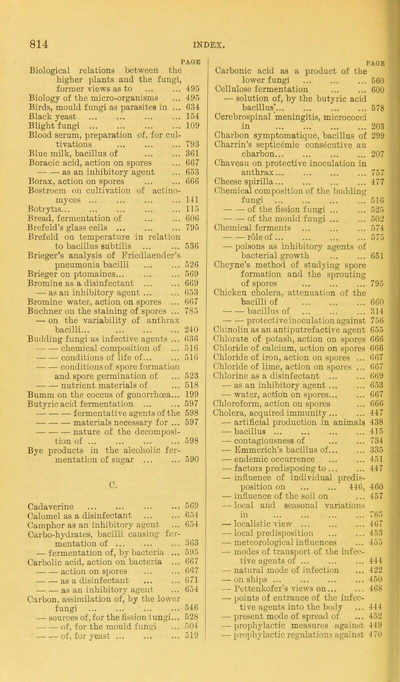 PAGE Biological relations between the higher plants and the fungi, former views as to ... ... 495 Biology of the micro-organisms ... 49.5 Birds, mould fungi as parasites in ... 634 Black yeast ... ... ... ... 154 Blight fungi 109 Blood serum, preparation of, for cul- tivations ... ... ... 793 Blue milk, bacillus of 361 Boracic acid, action on spores ... 667 as an inhibitory agent ... 653 Borax, action on spores 666 Bostroem on cultivation of actino- myces 141 Botrjrtis 115 Bread, fermentation of 606 Brefeld's glass cells 795 Brefeld on temperature in relation to bacillus subtilis ... ... 536 Brieger's analysis of Friedlaender's pneumonia bacilli ... ... 526 Brieger on ptomaines 569 Bromine as a disinfectant ... ... 669 — as an inhibitory agent ... ... 653 Bromine water, action on spores ... 667 Buchner on the staining of spores ... 785 — on the variability of anthrax bacilli 240 Budding fungi as infective agents ... 636 • chemical composition of ... 516 — — conditions of life of... ... 51G conditions of spore formation and spore germination of ... 523 nutrient materials of ... 618 Bumm on the coccus of gonorrhoea... 199 Butyric acid fermentation ... ... 597 fermentative agents of the 598 materials necessary for ... 697 nature of the decomposi- tion of ... ... ... ... 698 Bye products in the alcoholic fer- mentation of sugar 590 C. Cadaverine 569 Calomel as a disinfectant 654 Camphor as an inhibitory agent ... 654 Carbo-hydi-ates, bacilli causing fer- mentation of 363 — fermentation of, by bacteria ... 595 Carbolic acid, action on bacteria ... 667 action on spores ... ... 667 as a disinfectant ... ... 671 as an inhibitory agent ... 654 Carbon, assimilation of, by the lower fungi 546 — sources of, for the fission 1 ungi... 528 of, for the mould funf>i ... 504 of, for yeast 519 PAGE Carbonic acid as a product of the lower fungi 560 Cellulose fermentation 600 — solution of, by the butyric acid bacillus' 578 Cerebrospinal meningitis, micrococci in 203 Charbon symptomatique, bacillus of 299 Charrin's septicemic consdcutive au charbon 207 Chaveau on protective inoculation in anthrax... ... ... ... 757 Cheese spirilla 477 Chemical composition of tlie budding fungi 516 of the fission fungi 525 of the mould fungi 502 Chemical ferments ... ... ... 574 role of ... ... ... ... 575 — poisons as inhibitory agents of bacterial growth 651 Cheyne's method of studying spore formation and the sprouting of spores ... ... ... 795 Chicken cholera, attenuation of the bacilli of 660 bacillus of ... ... ... 314 protective inoculation against 756 Chinolin as an antiputrefactive agent 655 Chlorate of jiotash, action on spores 666 Chloride of calcium, action on spores 666 Chloride of iron, action on spores ... 667 Chloride of lime, action on spores ... 667 Chlorine as a disinfectant ... ... 669 — as an inhibitory agent ... ... 6.53 —■ water, action on spores... ... 667 Chloroform, action on spores ... 666 Cholera, acquired immunity ... ... 447 — artificial production in animals 438 — bacillus 415 — contagiousness of 734 — Emmerich's bacillus of 335 — endemic occurrence ... ... 451 — factors predisposing to ... ... 447 — influence of individual predis- position on 446, 460 — influence of the soil on ...457 — local and seasonal variations in ... ... ... ... 765 — localistic view ... ... ... 467 — local predisposition ... ... 453 — meteorological influences ... 455 — modes of transport of the infec- tive agents of ... ... ... 444 — natural mode of infection ... 422 — on ships ... ... 450 — Pettenkofer's views on 468 — points of entrance of the infec- tive agents into the body ... 444 — present mode of spread of ... 452 — proi)liylactic measures against 449 — pro[)hylactic regulations against 4 70