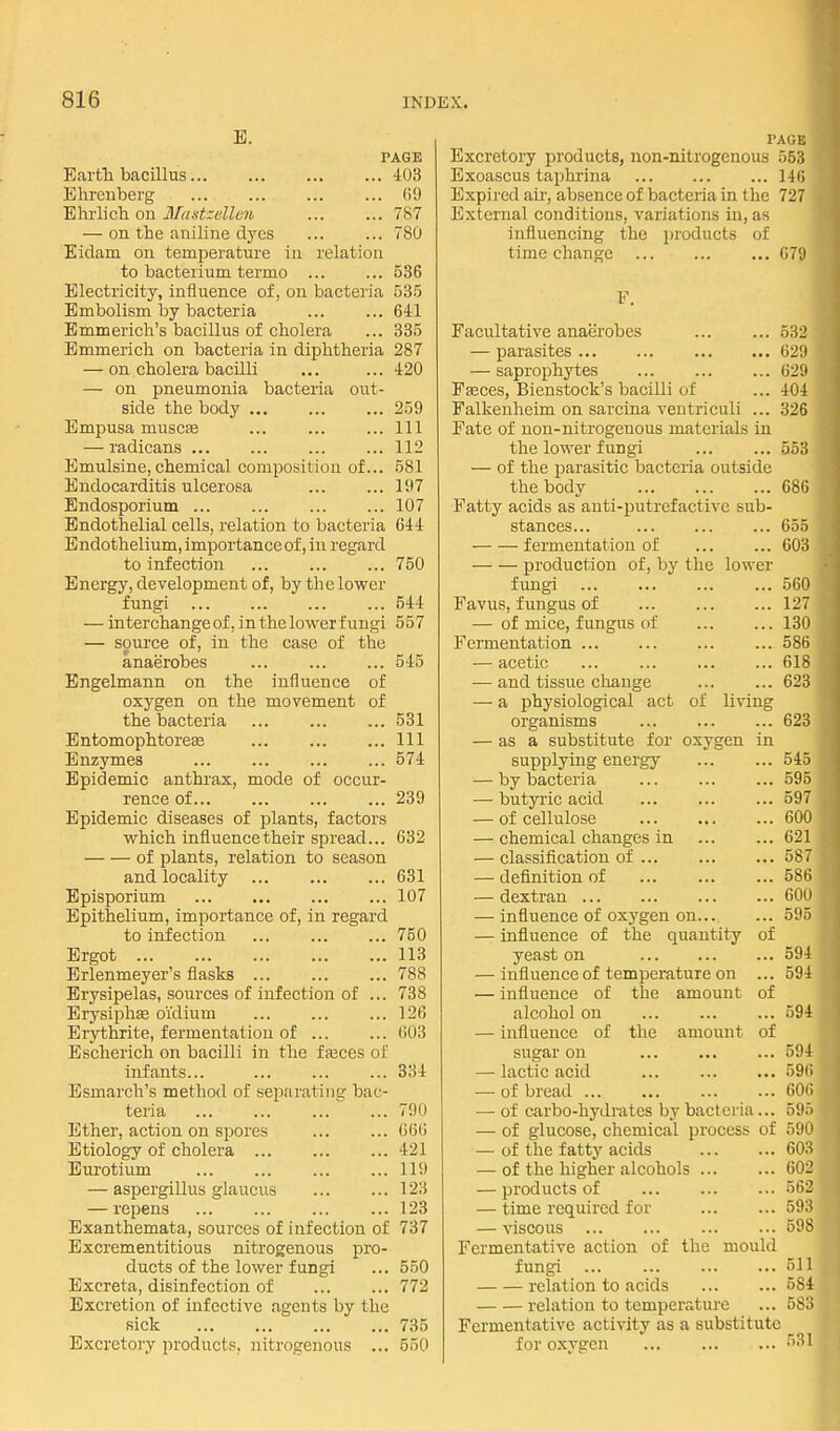 E. PAGE Earth bacillus 403 Bhrenberg OD Bhrlich on Mastzdleii 787 — on the aniline dyes ... ... 780 Eidam on temperature in relation to bacteiium termo ... ... 536 Blecti-icity, influence of, on bacteria 53.5 Embolism by bacteria 641 Emmerich's bacillus of cholera ... 335 Emmerich on bacteria in diphtheria 287 — on cholera bacilli ... ... 420 — on pneumonia bacteria out- side the body ... ... ... 259 Empusa muscfe Ill — radicans 112 Emulsine, chemical composition of... 581 Endocarditis ulcerosa Iil7 Endosporium 107 Endothelial cells, relation to bacteria 644 Endothelium, importance of, in regard to infection 750 Energy, development of, by the lower fungi 544 — interchange of, inthelowerf uugi 557 — source of, in the case of the anaerobes 545 Engelmann on the influence of oxygen on the movement of the bacteria ... ... ... 531 Entomophtoreee Ill Enzymes 574 Epidemic anthrax, mode of occur- rence of 239 Epidemic diseases of plants, factors which influencetheir spread... 632 of plants, relation to season and locality ... ... ... 631 Episporium 107 Epithelium, importance of, in regard to infection ... ... ... 750 Ergot 113 Brlenmeyer's flasks 788 Erysipelas, sources of infection of ... 738 Erysiphse oi'dium 126 Erythrite, fermentation of ... ... 603 Escherich on bacilli in the fasces of infants... ... ... ... 334 Esmarch's method of separating bac- teria 790 Ether, action on spores ... ... 666 Etiology of cholera 421 Eurotium 119 — aspergillus glaucus 123 — repens 123 Exanthemata, sources of infection of 737 Excrementitious nitrogenous pro- ducts of the lower fungi ... 550 Excreta, disinfection of 772 Excretion of infective agents by the sick 735 Excretory products, nitrogenous ... 550 PAGE Excretory products, non-nitrogenous 553 Exoascus taphrina 146 Expired au', absence of bacteria in the 727 External conditions, variations in, as influencing the products of time change 679 F. Facultative anaerobes 532 — parasites 629 — saprophytes ... ... ... 629 Faeces, Bienstock's bacilli of ... 404 Falkenheim on sarcina veutriculi ... 326 Fate of nou-nitrogenous materials in the lower fungi 553 — of the parasitic bacteria outside the body 686 Fatty acids as anti-putrefactive sub- stances... 655 fermentation of ... ... 603 production of, by the lower fungi ... ... ... ... 560 Favus, fungus of 127 — of mice, fungus of 130 Fei-meutation 586 — acetic 618 — and tissue change 623 — a physiological act of living organisms ... ... ... 628 — as a substitute for oxygen in supplying energy ... ... 545 — by bacteria ... ... ... 595 — butyric acid ... ... ... 597 — of cellulose 600 — chemical changes in ... ... 621 — classification of 587 — definition of ... ... ... 586 — dextran 600 — influence of oxygen on 595 — influence of the quantity of yeast on 594 — influence of temperature on ... 594 — influence of the amount of alcohol on 594 — influence of the amount of sugar on ... ... ... 594 — lactic acid 596 — of breail ... ... ... ... 606 — of carbo-hydrates by bacteria... 595 — of glucose, chemical process of 590 — of the fatty acids 603 — of the higher alcohols 602 — products of 562 — time required for 593 — viscous 598 Fermentative action of the mould fungi 511 relation to acids ... ... 584 relation to temperature ... 583 Fermentative activity as a substitute for oxygen ... 531