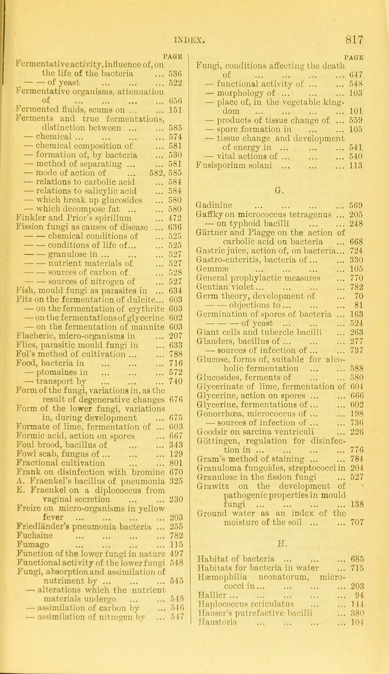 PAGE Fcmentativeactivity,influence of, on the life of the bactei'iii ... 530 ^ of j'east .522 Fermentative organisms, attenuation of (i.jG Fermented fluids, scums on 151 Ferments and true fermentations, distinction between ... ... 585 — chemical 574 — cliemical composition of ... 581 — formation of, by bacteria ... 530 — method of separating ... ... 581 — mode of action of ... 582,585 — relations to carbolic acid ... 58i — relations to salicylic acid ... 584 — which break up glucosidcs ... 580 — which decompose fat 580 Finkler and Prior's spirillum ... 472 Fission fungi as causes of disease ... 636 chemical conditions of ... 525 — — conditions of life of... ... 525 granulose in ... 527 nutrient materials of ... 527 sources of carbon of ... 528 sources of nitrogen of ... 527 Fish, mould fungi as parasites in ... 634 Fitz on the fermentation of dulcitc... ()03 — on the fermentation of erythrite 603 — on the fermentations of glycerine (502 — on the fermentation of mannite 603 Flacherie, micro-organisms in ... 207 Flies, parasitic mould fungi in ... 633 Fol's method of cultivation ... ... 788 Food, bacteria in 716 — ptomaines in ... ... ... 572 — transport by ... 740 Form of the fungi, variations in, as the result of degenerative changes 676 Form of the lower fungi, variations in, during development ... 675 Formate of lime, fermentation of ... ()03 Formic acid, action on spores ... 667 Foul brood, bacillus of 343 Fowl scab, fungus of 129 Fractional cultivation ... ... 801 F'rank on disinfection with bromine 670 A. Fraenkel's bacillus of pneumonia 325 E. Fraenkel on a diplococcus from vaginal secretion 230 Freirc on micro-organisms in yellow fever 203 Friedliinder's pneumonia bacteria ... 255 Fuchsine 782 Fumago 115 Function of the lower fungi in nature 497 Functional activity of the lowerf ungi 548 Fungi, absorption and assimilation of nutriment by ... 545 — alterations which the nutrient materials undergo ... ... 548 — assimilation of carljon by ... 516 — assimilation of nitrogen by ... 517 I'AGE Fungi, conditions afEecting the death of .647 — functional activity of ... ... 548 — morphology of 103 — place of, in the vegetable king- dom 101 — products of tissue change of ... 559 — spore formation in ... ... 105. — tissue change and development of energy in ... 541 — vital actions of 540 Fnsisporium solani ... 113 G. Gadininc ... ... 569 GafEky on micrococcus tetragenus ... 205 — on typhoid bacilli 248 Gartner and Plagge on the action of carbolic acid on bacteria ... 668 Gastric juice, action of, on bacteria... 724 Gastro-enteritis, bacteria of ... ... 330 Gemmas ... ... ... ... 105 General prophylactic measures ... 770 Gentian violet... ... 782 Germ theory, development of ... 70 objections to ... 81 Germination of spores of bacteria ... 163 of yeast ... ... ... 524 Giant cells and tubercle bacilli ... 263 Glanders, bacillus of ... ... ... 277 — sources of infection of ... ... 737 Glucose, forms of, suitable for alco- holic fermentation ... ... 588 Glucosidcs, ferments of ... ... 580 Glycerinate of lime, fermentation of 604 Glycerine, action on spores ... ... 666 Glycerine, fermentations of 602 Gonorrhoea, micrococcus of ... ... 198 — sources of infection of ... ... 736 Goodsir on sarcina ventriculi ... 226 Gottingen, regulation for disinfec- tion in 776 Gram's method of staining 784 Granuloma f ungoides, streptococci in 204 Granulose in the fission fungi ... 527 Grawitz on the development of pathogenic properties in mould fungi 138 Ground water as an index of the moisture of the soil 707 H. Habitat of bacteria 685 Habitats for bacteria in water ... 715 Hfcmophilia neonatorum, micro- cocci in 203 Hallicr 94 Haplococcus reliculatus ... ... 144 Hauscr's i)utrcfuetivc bacilli ... 380 Ilausloria 101