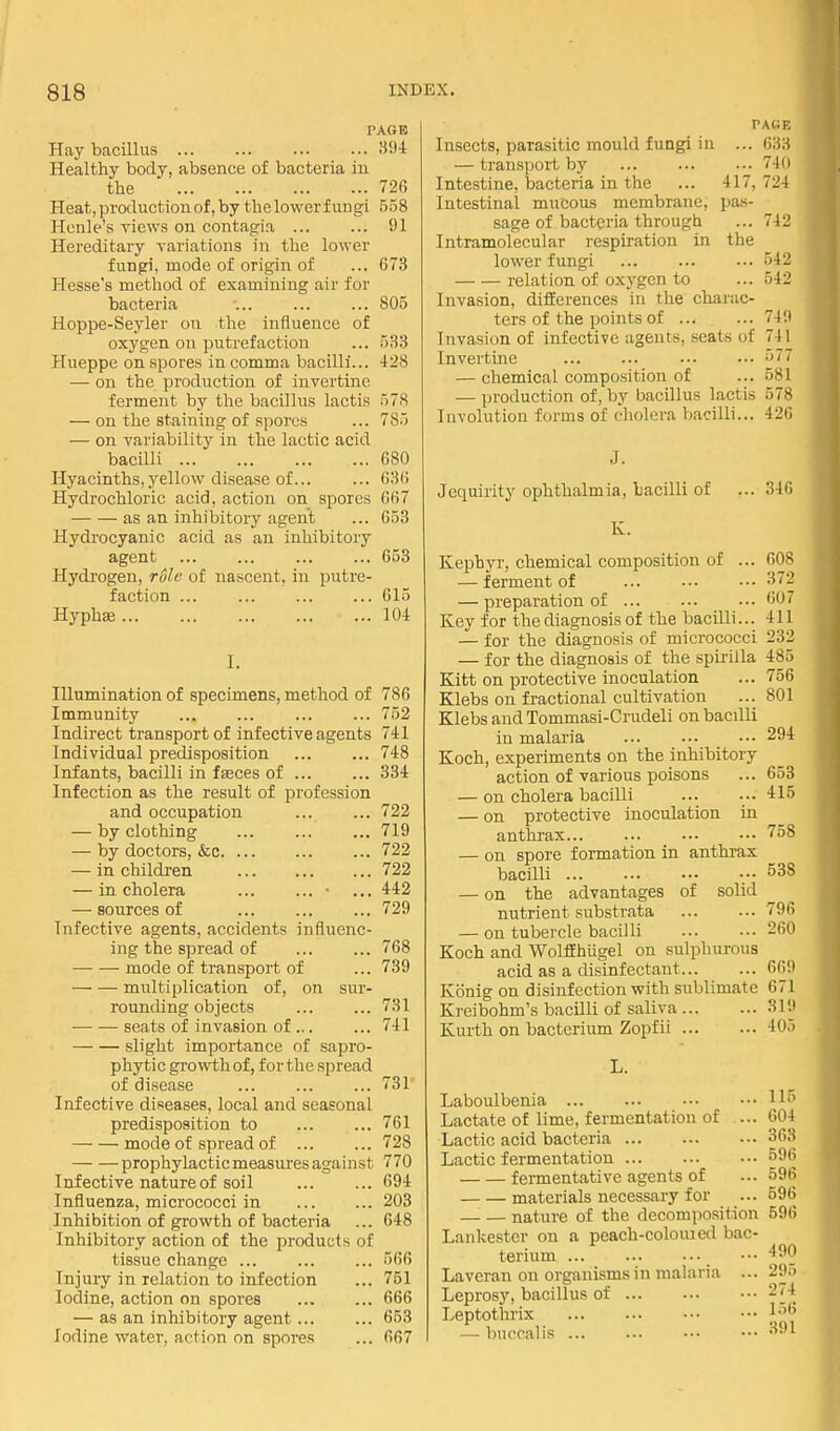 PAGB Hay bacillus 394 Healthy body, absence of bacteria in the 726 Heat, production of, by thelowerfungi 558 Henle's views on contag^ia ... ... 91 Hereditary variations in the lower fungi, mode of origin of ... 673 Hesse's method of examining air for bacteria 805 Hoppe-Seyler on the influence of oxygen on putrefaction ... 533 Hueppe on spores in comma bacilli... 428 — on the production of invertine ferment by the bacillus lactis 578 — on the staining of spores ... 785 — on variability in the lactic acid bacilli 680 Hyacinths, yellow disease of... ... 636 Hydrochloric acid, action on spores 667 as an inhibitory agent ... 653 Hydrocyanic acid as an inhibitory agent ... ... ... ... 653 Hydi-ogen, rule of nascent, in putre- faction ... ... ... ... 615 Hyphie 104 I. Illumination of specimens, method of 786 Immunity ... ... ... ... 752 Indirect transport of infective agents 741 Individual predisposition ... ... 748 Infants, bacilli in fasces of ... ... 334 Infection as the result of profession and occupation ... ... 722 — by clothing 719 — by doctors, &c 722 — in children 722 — in cholera • ... 442 — sources of 729 Infective agents, accidents influenc- ing the spread of ... ... 768 mode of transport of ... 739 multiplication of, on sur- rounchng objects ... ... 731 seats of invasion of ... ... 741 slight importance of sapro- phytic growth of, for the spread of disease ... ... ... 731' Infective diseases, local and seasonal predisposition to ... ... 761 mode of spread of ... ... 728 prophylactic measures agahist 770 Infective nature of soil ... ... 694 Influenza, micrococci in 203 Inhibition of growth of bacteria ... 648 Inhibitory action of the products of tissue change ... ... ... 566 Injury in relation to infection ... 751 Iodine, action on spores 666 — as an inhibitory agent 653 Iodine water, action on spoi'es ... 667 PACiE Insects, parasitic mould fungi in ... 63.'i — transport by 74(1 Intestine, bacteria in the ... 417, 724 Intestinal mucous membrane, pas- sage of bacteria through ... 742 Intramolecular respiration in the lower fungi ... ... ... 542 relation of oxygen to ... 542 Invasion, difierences in the charac- ters of the points of 7411 Invasion of infective agents, seats of 741 Invertine ... ... 5i, — chemical composition of ... 581 — production of, by bacillus lactis 57S Involution forms of cholera bacilli... 42i; Jequirity ophthalmia, bacilli of ... 346 K. Kephyr, chemical composition of ... — ferment of — preparation of ... Key for the diagnosis of the bacilli... — for the diagnosis of micrococci — for the diagnosis of the spii'illa Kitt on protective inoculation Klebs on fractional cultivation Klebs and Tommasi-Crudeli on bacilli in malaria ... ... _ .•• Koch, experiments on the inhibitory action of various poisons — on cholera bacilli — on protective inoculation in anthrax... ... — on spore formation in anthrax bacilli — on the advantages of solid nutrient substrata — on tubercle bacilli Koch and WolfEhtigel on sulphurous acid as a disinfectant Konig on disinfection with sublimate Kreibohm's bacilli of saliva Kurth on bacterium Zopfii Laboulbenia Lactate of lime, fermentation of ... Lactic acid bacteria Lactic fermentation ... fermentative agents of materials necessary for nature of the decomposition Lankestcr on a peach-coloiued bac- terium ... Laveran on organisms in malaria ... Leprosy, bacillus of ... Leptothrix —• bnccalis ... 60^ 372 oo: 411 232 485 756 801 294 653 415 758 538 796 260 66!) 671 319 405 115 604 363 596 596 596 596 490 295 274 l.-)6 391