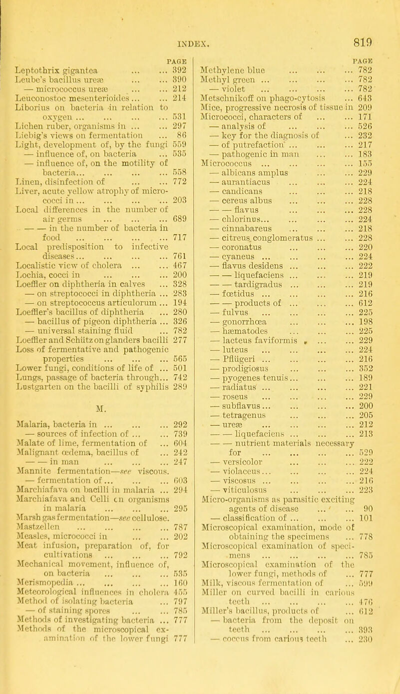 PAGE Leptothrix gigantca ... ... 392 Leu he's bacillus uresB ... ... 300 — micrococcus ureaj ... ... 212 Lcucouostoc mesenterioidcs ... ... 214 Liborius on bacteria in rel.itiou to oxygen ... ... ... ... 531 Lichen ruber, orgaiiifims iu ... ... 297 Liebig's views on fermentation ... 86 Light, development of, by the fungi 559 — influence of, on bacteria ... 535 — influence of, on the motility of bacteria... ... ... ... 558 Linen, disinfection of 772 Liver, acute yellow atropliyof micro- cocci in ... ... 203 Local differences in the number of air germs ... ... ... 689 in the number of bacteria in food 717 Local predisposition to infective diseases... ... ... ... 761 Localistic view of cholera 467 liOchia, cocci in ... 200 LoetHer on diphtheria in calves ... 328 — on streptococci in diphtheria ... 283 — on streptococcus articulorum ... 194 Loeffler's bacillus of diphtheria ... 280 — bacillus of pigeon diphtheria ... 326 — universal staining fluid ... 782 Loeffier and Schiitz on glanders bacilli 277 Loss of fermentative and pathogenic properties ... ... ... 565 Lower fungi, conditions of life of ... 501 Lungs, passage of bacteria through... 742 Lustgarteu on the bacilli of syphilis 289 M. Malaria, bacteria in ... ... ... 292 — sources of infection of ... ... 739 Malate of lime, fermentation of ... 604 Malignant oedema, bacillus of ... 242 in man ... ... ... 247 Mannite fermentation—nee viscous. — fermentation of ... ... ... 603 Marchiafava on bacilli in malaria ... 294 Marchiafava and Celli cn organisms in malaria 295 Marsh gas fermentation—sec cellulose. Mastzellen 787 Measles, micrococci in ... ... 202 Meat infusion, preparation of, for cultivations ... ... ... 792 Mechanical movement, influence of, on bacteria ... ... ... 535 Merismopedia ... ... Kio Meteorological influences in cholera 455 Method of isolating bacteria ... 797 — of staining spores ... ... 785 Methods of investigating bacteria ... 777 Methods of the microscopical ex- nminatiori of tlie lower fungi 777 PAGE Methylene blue 782 Methyl green 782 — violet 782- Metschnikoff on phago-cytosis ... 643 Mice, progressive necrosis of tissue in 209 Micrococci, characters of ... ... 171 — analysis of ... ... ... 526 — key for the diagnosis of ... 232 — of putrefaction ... ... ... 217 — pathogenic in man ... ... 183 Micrococcus ... ... ... ... 155 — albicans amplus ... ... 229 — aurantiacus ... ... ... 224 — candicans ... ... ... 218 — cereus albus ... ... ... 228 flavus 228 — chlorinus... ... ... ... 224 — cinnabareus ... ... ... 218 — citreus.conglomeratus ... ... 228 — eoronatus ... ... ... 220 — cyaneus ... ... ... ... 224 — flavus desidens ... ... ... 222 liquefaciens ... ... ... 219 tardigradus ...219 — foetidus ... ... ... ... 216 products of 612 — fulvus ... ... ... ... 225 — gonorrhoea ... ... ... 198 — hfematodes ... 225 — lacteus faviformis , ... ... 229 — luteus ... ... 224 — Pflugeri 216 — prodigiosus ... ... ... 352 — pyogenes tenuis... ... ... 189 — radiatus ... ... ... ... 221 — roseus ... 229 — subflavus 200 — tetragenus ... ... ... 205 — urese ... ... ... ... 212 liquefaciens ... ... ... 213 nutrient materials necessary for 520 — versicolor ... ... ... 222 — violaceus ... ... 224 — viseosus ... ... ... ... 216 — viticulosus ... ... ... 223 Micro-organisms as parasitic exciting agents of disease ... ' ... 00 — classification of ... ... ... 101 Microscopical examination, mode of obtaining the specimens ... 778 Microscopical examination of speci- mens 785 Microscopical examination of the lower fungi, methods nf ... 777 Milk, viscous f(!rmeutation of ... 5,i;i Miller on curved bacilli in cai'ioiis teeth 171) Miller's bacillus, products of ... (iTi — bacteria from the deposit on teeth 393 — roccns from carious teeth ... 230