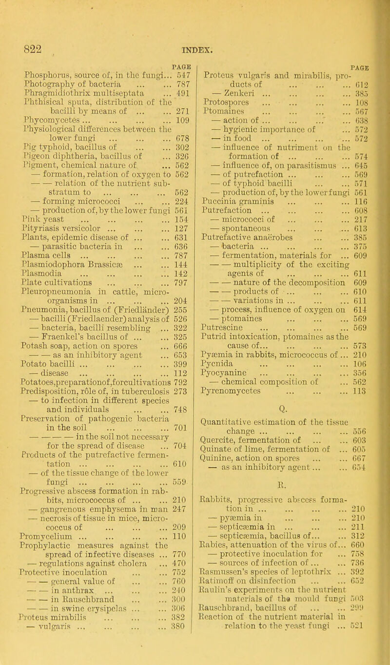 PAGE Phosphorus, som-ce oi, in the fungi... 547 Photography of bacteria 787 Phragmidiothrix multiseptata ... 491 I'hthisical sputa, distribution of the bacilli by means of ... ... 271 Phycomycetes 109 Physiological differences between the lower fungi ... ... ... 078 Pig typhoid, bacillus of 302 I'igeon diphtheria, bacillus of ... 326 Pigment, chemical nature of ... 562 — formation, relation of oxygen to 562 relation of the nutrient sub- stratum to ... ... ... 562 — forming micrococci ... ... 224 — production of, by the lower fungi 561 Pink yeast ... ... ... ... 154 Pityriasis versicolor 127 Plants, epidemic disease of ... ... 631 — parasitic bacteria in 636 Plasma cells 787 Plasmiodophora Brassicse 144 Plasmodia ... ... ... ... 142 Plate cultivations 797 Pleuropneumonia in cattle, micro- organisms in 204 Pneumonia, bacillus of (Friedliinder) 255 — bacilli (Friedlaender) analysis of 526 — bacteria, bacilli resembling ... 322 — Fraenkel's bacillus of 325 Potash soap, action on spores ... 666 as an inhibitory agent ... 653 Potato bacilli 399 — disease ... ... ... ... 112 Potatoes,preparationof,forcultivations 792 Predisposition, role of, in tuberculosis 278 — to infection in different species and individuals ... ... 748 Preservation of pathogenic bacteria in the soil 701 in the soil not necessary for the spread of disease ... 704 Products of the putrefactive fermen- tation ... ... ... ... 610 — of the tissue change of the lower fungi 559 Progressive abscess formation in rab- bits, micrococcus of ... ... 210 — gangrenous emphysema in man 247 — necrosis of tissue in mice, micro- coccus of 209 Promycelium ... ... ... ... 110 Prophylactic measures against the spread of infective diseases ... 770 — regulations against cholera ... 470 Protective inoculation ... ... 752 • general value of ... ... 760 in anthrax 240 in Kauschbrand ... ... 300 in swine erysipelas ... ... 306 Proteus mirabilis 382 — vulgaris 380 PAGE Proteus vulgaris and mirabilis, pro- ducts of 612 — Zenkeri 3.s:) Protospores los Ptomaines ... ... ... ... '>!',' — action of .' ... 63.S — hygienic importance of ... 572 — in food ... ... ... ... 572 — influence of nutriment on the formation of ... ... ... 574 — influence of, on parasitismus ... 645 — of putrefaction ... ... ... 5(i'.) — of typhoid bacilli ... ... 571 — production of, by the lower fungi 561 Puccinia graminis ... ... ... 116 Putrefaction 60S — micrococci of ... ... ... 217 — spontaneous 613 Putrefactive anaerobes 385 — bacteria ... ... ... ... 375 — fermentation, materials for ... 609 multiplicity of the exciting agents of 611 nature of the decomposition 609 products of 610 variations in ... 611 — process, influence of oxygen on 614 — ptomaines ... ... ... 569 Putrescine ... ... 569 Putrid intoxication, ptomaines as the cause of... ... ... ... 573 PyEemia in rabbits, micrococcus of ... 210 Pycnida 106 Pyocyanine 356 — chemical composition of ... 562 Pyrenomycetes 113 Q. Quantitative estimation of the tissue change ... ... ... ... 556 Quereite, fermentation of 603 Quinate of lime, fermentation of ... 605 Quinine, action on spores ... ... 667 — as an inhibitory agent... ... 6.')4 R. Eabbits, progressive abfccfs forma- tion in 210 — pyeemia in 210 — septicasmia in 211 — septicemia, bacillus of 312 Rabies, attenuation of the virus of... 660 — protective inoculation for ... 758 — sources of infection of ... ... 736 Rasmussen's species of Icptothrix ... 392 Ratimoff on disinfection ... ... 652 Raulin's experiments on the nutrient materials of tha mould fungi 503 Rauschbrand, bacillus of 29,l Reaction of the nutrient material in relation to the yeast fungi ... 5il