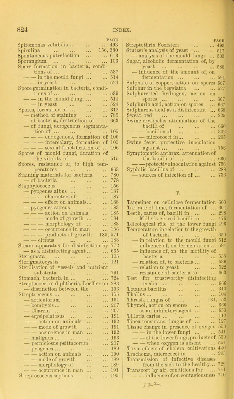 PAGE Spiromonas volubilis ... ... ... 493 Spirulina 15(j, 380 Spontaneous putrefaction 613 Sporangium ... ... ... ... 106 Spore formation in bacteria, condi- tions of .537 in the mould fungi 514 in yeast ... ... ... 524 Spore germination in bacteria, condi- tions of 539 in the mould fungi 514 in yeast ... 524 Spores, formation of 342 — method of staining 785 — of bacteria, destruction of ... 663 — of fungi, acrogenous segmenta- tion of 105 endogenous, formation of 100 intercalary, formation of 105 sexual fructification of ... lOG Spores of mould fungi, duration of the vitality of 515 Spores, resistance of, to high tem- peratures 663 Staining materials for bacteria ... 780 — of bacteria 778 Staphylococcus ... ... ... 156 — pyogenes albus ...187 characters of 187 effect on animals 188 — pyogenes aureus ... ...183 ■ —• action on animals ... 185 mode of growth ... ... 184 • — morphology of ... ... 183 occurrence in man ... 186 products of growth 185, 571 citreus 188 Steam, apparatus for disinfection by 772 — as a disinfecting agent... ... 665 Sterigmata ... ... ... ... 105 Sterigmatocystis 121 Sterilisation of vessels and nutrient substrata 791 Stomach, bacteria in 724 Streptococci in diphtheria, Loeffler on 283 — distinction between the ... 196 Streptococcus ... ... ... ... 155 —• articulorum ... ... ... 194 — bombycis... ... ... ... 207 — Charrin 207 — erysipelatosus ... ... ... 191 action on animals 192 mode of growth 191 occurrence in man 192 — malignus... ... ... ... 193 •— perniciosus psittacoruui ... 207 — pyogenes 189 action on animals ... ... 190 • mode of growth ... ... 189 morphology of 189 occurrence in man ... ... 191 Streptococcus scpticus 195 PAGE Streptotlirix Foersteri 493 Stutzer's analysis of yeast 517 — analysis of the mould fungi ... 508 Sugar, alcoholic fermentation of, by yeast 588 — influence of the amount of, on fermentation ... ... ... 504 Sulphate of copper, action on spores 667 Sulphur in the beggiatoa 527 Sulphuretted hydrogen, action on spores 667 Sulphuric acid, action on spores ... 667 Sulphurous acid as a disinfectant ,.. 668 Sweat, red 225 Swine erysipelas, attenuation of the bacilli of 660 bacillus of 302 micrococci in 205 Swine fever, protective inoculation against 756 Symptomatic anthrax, attenuation of the bacilli of 660 protective inoculation against 756 Syphilis, bacillus of 288 — sources of infection of 736 T. Tappeiner on cellulose fermentation 600 Tartrate of lime, fermentation of ... 604 Teeth, caries of, bacilli in ... ... 298 — Miller's curved bacilli in ... 476 Teleological role of the lower fungi 496 Temperature in relation to the gi-owth of bacteria 650 — in relation to the mould fungi 512 — influence of, on fermentation ... 594 — influence of, on the motility of bacteria ... ... ... 558 — relation of, to bacteria ... ... 536 — relation to yeast ... ... 522 — resistance of bacteria to ... 663 Test for trustworthy disinfecting media ... ... ... ... 666 Tetanus bacillus 340 Thallus 104 Thrush, fungus of 131,152 Thymol, action on spores 666 — as an inhibitory agent 653 Tilletia caries 110 Tinea tonsm'ans, fungus of ... ... 127 Tissue change in presence of oxygen 553 in the lower fungi 541 of the lowerfungi.productsof 559 when oxygen is absent ... 554 Toxic effects of cholera cultivations 41(1 Trachoma, micrococci in ... ... 203 Transmission of infective diseases from the sick to the healthy... 729 Transport by air, conditions for ... 741 influence of,on contagiousness 7-iO