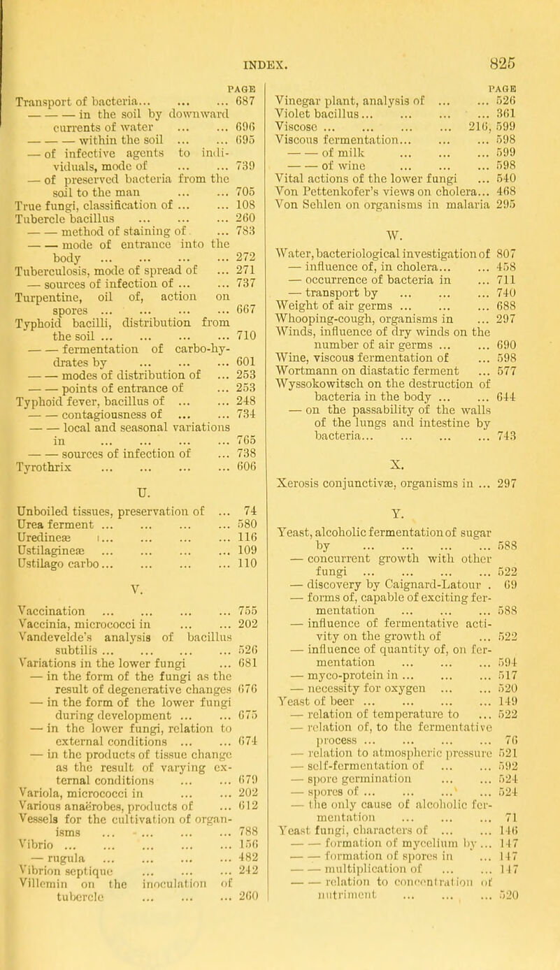 PAGE Transport of bacteria 687 in the soil by downward currents of water ... ... 00(5 within the soil ... ... GOo — of infective agents to indi- viduals, mode of ... ... 739 — of preserved bacteria from the soil to the man ... ... 705 True fungi, classification of 108 Tubercle bacillus 260 method of staining of ... 783 mode of entrance into the body 272 Tuberculosis, mode of spread oC ... 271 — sources of infection of ... ... 737 Turpentine, oil of, action on spores ... ... 667 Typhoid bacilli, distribution from the soil 710 fermentation of carbo-hy- drates by 601 modes of distribution of ... 253 points of entrance of ... 253 Typhoid fever, bacillus of 2-18 contagiousness of 734 local and seasonal variations in ... ... ... ... 765 sources of infection of ... 738 Tyrothrix 606 TJ. Unboiled tissues, preservation of ... 74 Urea ferment 580 Uredineje i... ... ... ... 116 UstilagincJE ... ... ... ... 109 Ustilago carbo 110 V. Vaccination 755 Vaccinia, micrococci in ... ... 202 Vandevelde's analj'sis of bacillus subtil is 526 Variations in the lower fungi ... 681 — in the form of the fungi as the result of degenerative changes 676 — in the form of the lower fungi during development ... ... 675 — in the lower fungi, relation to external conditions ... ... 67-1 — in the products of tissue change as the result of varying ex- ternal conditions ... ... 679 Variola, micrococci in ... ... 202 Various anaerobes, products of ... 612 Vessels for the cultivation of organ- isms ... 788 N'ibrio ... ... ... ... ... 156 — rugula ... ... ... ... 482 Vibrion septique ... ... ... 242 Villomin on the inoculation of tubercle 260 PAGE Vinegar plant, analysis of 526 Violet bacillus ... 361 Viscose 216, 599 Viscous fermentation 598 of milk 599 of wine 598 Vital actions of the lower fungi ... 540 Von Pettenkofer's views on cholera... 468 Von Sehlen on organisms in malaria 295 W. Water, bacteriological investigation of 807 — iniiuencc of, in cholera 458 — occurrence of bacteria in ... 711 — transport by 740 Weight of air germs 688 Whooping-cough, organisms in ... 297 Winds, influence of dry winds on the number of air germs ... ... 690 Wine, viscous fermentation of ... 598 Wortmann on diastatic ferment ... 577 Wyssokowitsch on the destruction of bacteria in the body 644 — on the passability of the walls of the lungs and intestine by bacteria... 743 X. Xerosis conjunctivas, organisms in ... 297 Y. Teast, alcoholic fermentation of sugar by 588 — concurrent growth with other fungi 522 — discovery by Caignard-Latour . 69 — forms of, capable of exciting fer- mentation ... ... ... 588 — influence of fermentative acti- vity on the growth of ... 522 — influence of quantity of, on fer- mentation 594 — myco-protein in ... 517 — necessity for oxygen 520 Yeast of beer 149 — relation of temperature to ... 522 — I'clation of, to the fermentative l)rocess 76 — I'cliitioTi to atmospheric pressure 521 — self-furmentation of ... ... 592 — spore germination 524 — s[)orc8 of ... ... ... ... 524 — the only cause of alcoholic fcr- meiitivtion ... ... ... 71 Yeast fungi, characters of 146 formation of mycelium by ... 147 formation of spores in ... 147 multiplication of 117 relation to concent rat ion of niitrinicMt ... 520